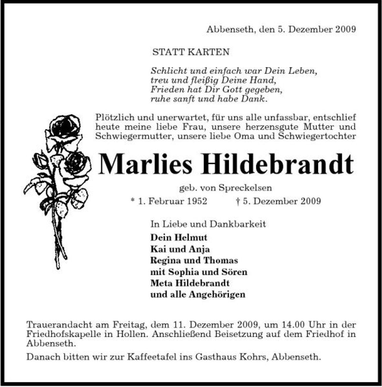 <p>Abbenseth, den 5. Dezember 2009 STATT KARTEN Schlicht und einfach war Dein Leben, treu und fleißig Deine Hand, Frieden hat Dir Gott gegeben, ruhe sanft und habe Dank. Plötzlich und unerwartet, für uns alle unfassbar, entschlief heute meine liebe Frau, unsere herzensgute Mutter und Schwiegermutter, unsere liebe Oma und Schwiegertochter</p><p>Marlies Hildebrandt<br />geb. von Spreckelsen * 1. Februar 1952 † 5. Dezember 2009 In Liebe und Dankbarkeit Dein Helmut Kai und Anja Regina und Thomas mit Sophia und Sören Meta Hildebrandt und alle Angehörigen Trauerandacht am Freitag, dem 11. Dezember 2009, um 14.00 Uhr in der Friedhofskapelle in Hollen. Anschließend Beisetzung auf dem Friedhof in Abbenseth. Danach bitten wir zur Kaffeetafel ins Gasthaus Kohrs, Abbenseth.</p>