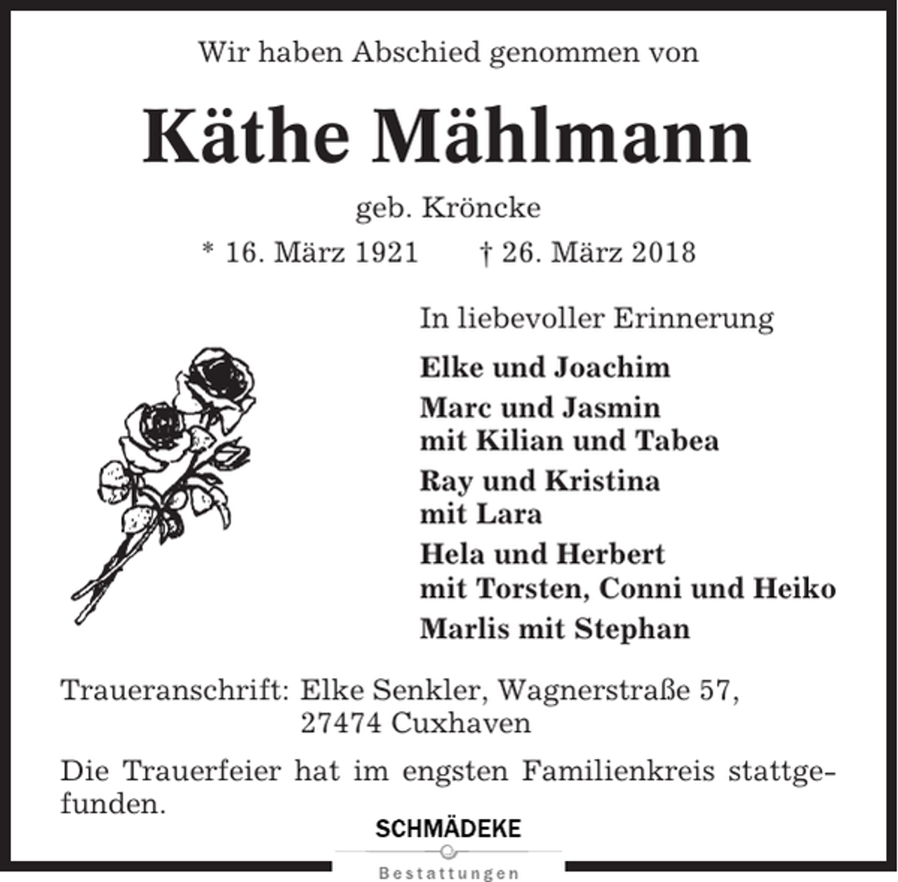 <p>Wir haben Abschied genommen von</p><p>Käthe Mählmann<br />geb. Kröncke<br />* 16. März 1921<br />† 26. März 2018<br />In liebevoller Erinnerung<br />Elke und Joachim<br />Marc und Jasmin<br />mit Kilian und Tabea<br />Ray und Kristina<br />mit Lara<br />Hela und Herbert<br />mit Torsten, Conni und Heiko<br />Marlis mit Stephan<br />Traueranschrift: Elke Senkler, Wagnerstraße 57,<br />27474 Cuxhaven<br />Die Trauerfeier hat im engsten Familienkreis stattgefunden.</p>
