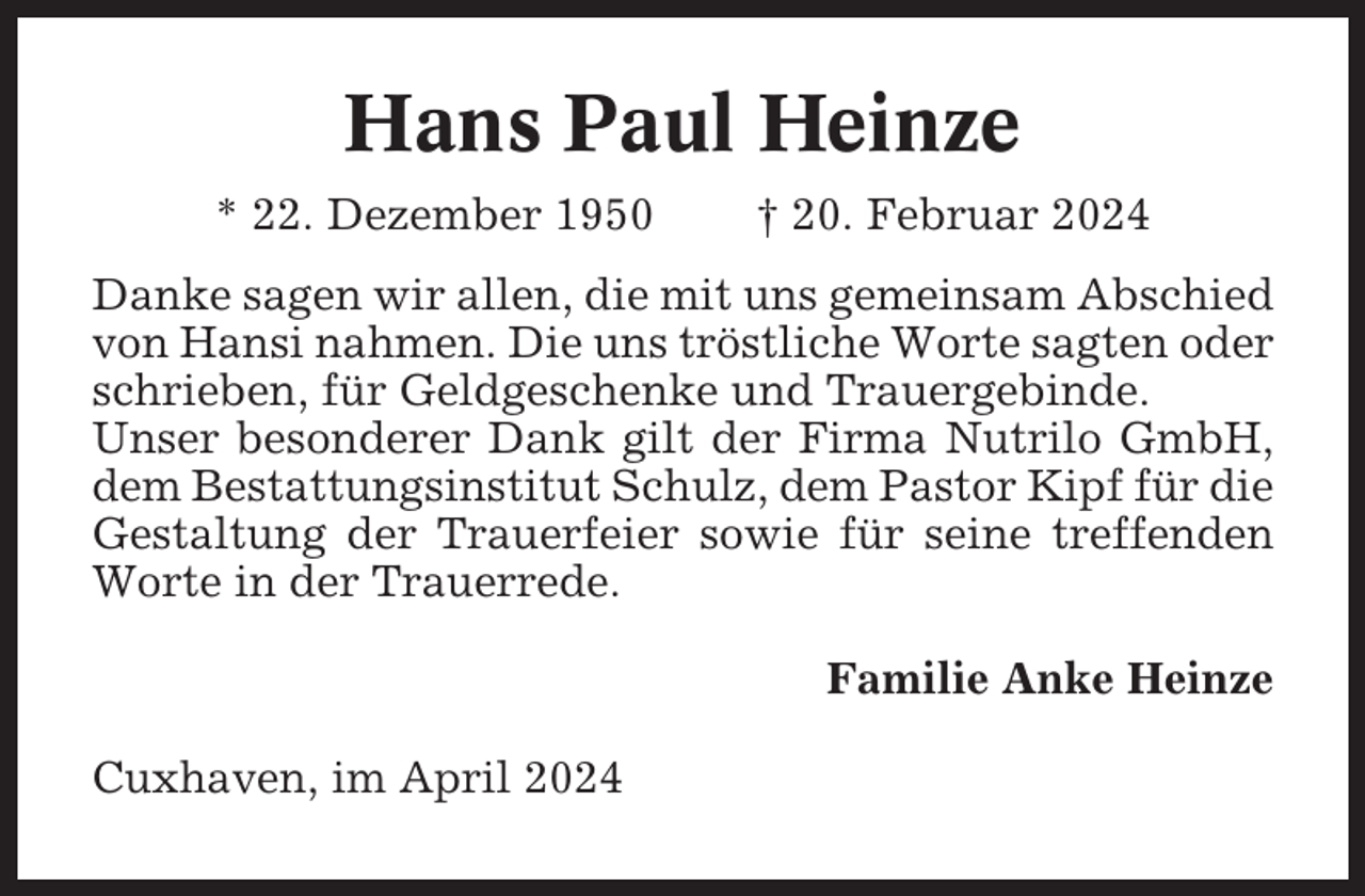 <p>Hans Paul Heinze<br />* 22. Dezember 1950</p><p>† 20. Februar 2024</p><p>Danke sagen wir allen, die mit uns gemeinsam Abschied<br />von Hansi nahmen. Die uns tröstliche Worte sagten oder<br />schrieben, für Geldgeschenke und Trauergebinde.<br />Unser besonderer Dank gilt der Firma Nutrilo GmbH,<br />dem Bestattungsinstitut Schulz, dem Pastor Kipf für die<br />Gestaltung der Trauerfeier sowie für seine treffenden<br />Worte in der Trauerrede.<br />Familie Anke Heinze<br />Cuxhaven, im April 2024</p>