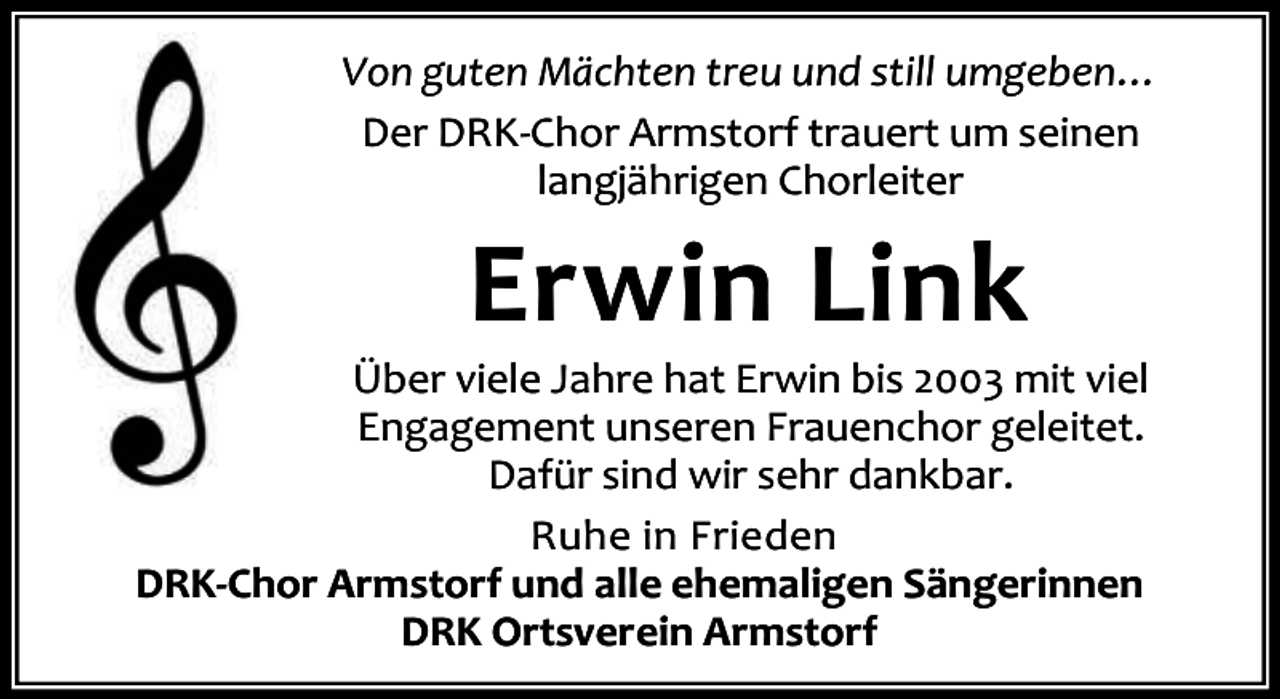 <p>Von guten Mächten treu und still umgeben…<br />Der DRK-Chor Armstorf trauert um seinen<br />langjährigen Chorleiter</p><p>Erwin Link</p><p>Über viele Jahre hat Erwin bis 2003 mit viel<br />Engagement unseren Frauenchor geleitet.<br />Dafür sind wir sehr dankbar.<br />Ruhe in Frieden<br />DRK-Chor Armstorf und alle ehemaligen Sängerinnen<br />DRK Ortsverein Armstorf</p>