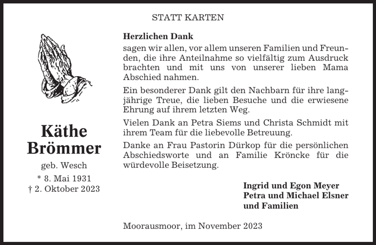 <p>STATT KARTEN</p><p>Käthe<br />Brömmer<br />geb. Wesch<br />* 8. Mai 1931<br />† 2. Oktober 2023</p><p>Herzlichen Dank<br />sagen wir allen, vor allem unseren Familien und Freunden, die ihre Anteilnahme so vielfältig zum Ausdruck<br />brachten und mit uns von unserer lieben Mama<br />Abschied nahmen.<br />Ein besonderer Dank gilt den Nachbarn für ihre langjährige Treue, die lieben Besuche und die erwiesene<br />Ehrung auf ihrem letzten Weg.<br />Vielen Dank an Petra Siems und Christa Schmidt mit<br />ihrem Team für die liebevolle Betreuung.<br />Danke an Frau Pastorin Dürkop für die persönlichen<br />Abschiedsworte und an Familie Kröncke für die<br />würdevolle Beisetzung.<br />Ingrid und Egon Meyer<br />Petra und Michael Elsner<br />und Familien<br />Moorausmoor, im November 2023</p>