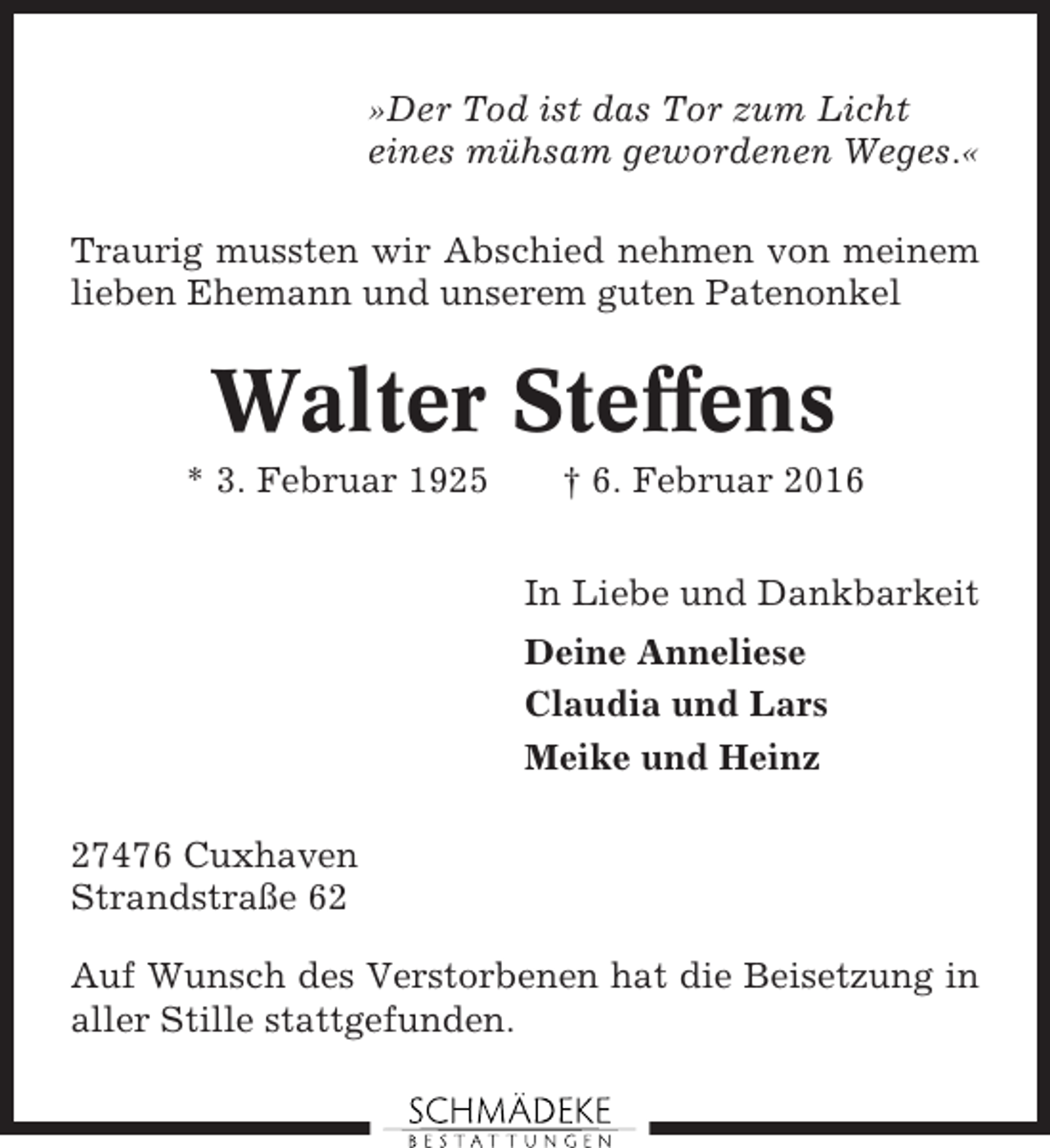 <p>»Der Tod ist das Tor zum Licht<br />eines mühsam gewordenen Weges.«<br />Traurig mussten wir Abschied nehmen von meinem<br />lieben Ehemann und unserem guten Patenonkel</p><p>Walter Steffens<br />* 3. Februar 1925</p><p>† 6. Februar 2016<br />In Liebe und Dankbarkeit<br />Deine Anneliese<br />Claudia und Lars<br />Meike und Heinz</p><p>27476 Cuxhaven<br />Strandstraße 62<br />Auf Wunsch des Verstorbenen hat die Beisetzung in<br />aller Stille stattgefunden.</p>