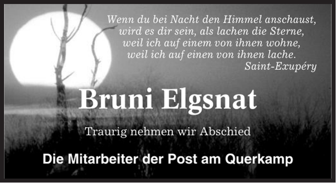 <p>Wenn du bei Nacht den Himmel anschaust,<br />wird es dir sein, als lachen die Sterne,<br />weil ich auf einem von ihnen wohne,<br />weil ich auf einen von ihnen lache.<br />Saint-Exupéry</p><p>Bruni Elgsnat<br />Traurig nehmen wir Abschied</p><p>Die Mitarbeiter der Post am Querkamp</p>