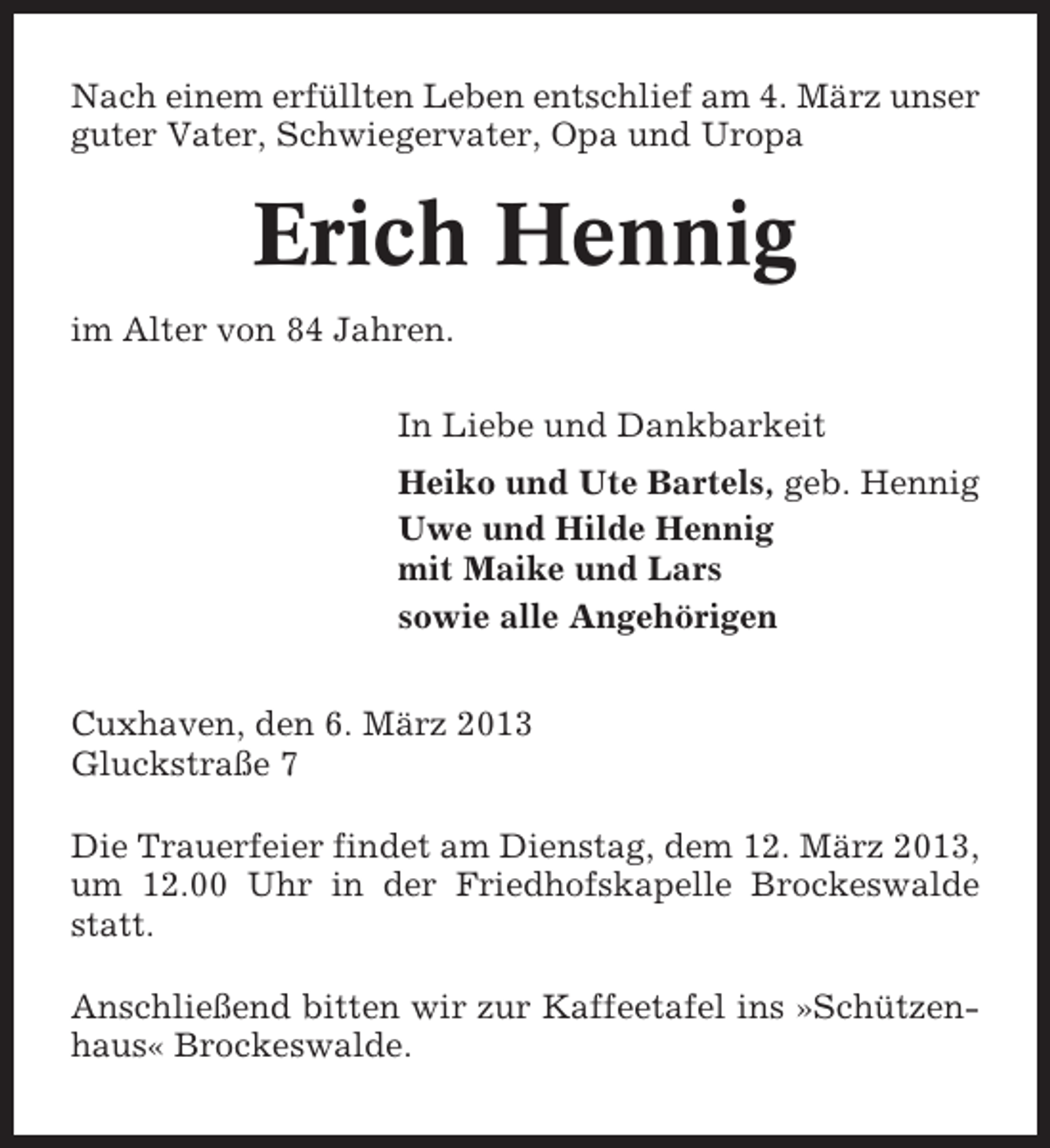 <p>Nach einem erfüllten Leben entschlief am 4. März unser<br />guter Vater, Schwiegervater, Opa und Uropa</p><p>Erich Hennig<br />im Alter von 84 Jahren.<br />In Liebe und Dankbarkeit<br />Heiko und Ute Bartels, geb. Hennig<br />Uwe und Hilde Hennig<br />mit Maike und Lars<br />sowie alle Angehörigen<br />Cuxhaven, den 6. März 2013<br />Gluckstraße 7<br />Die Trauerfeier findet am Dienstag, dem 12. März 2013,<br />um 12.00 Uhr in der Friedhofskapelle Brockeswalde<br />statt.<br />Anschließend bitten wir zur Kaffeetafel ins »Schützenhaus« Brockeswalde.</p>