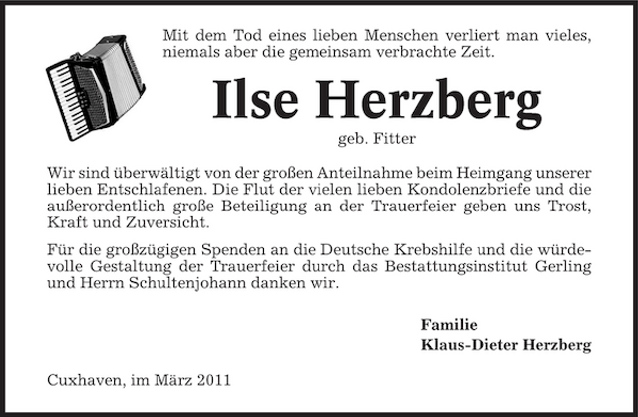 <p>Mit dem Tod eines lieben Menschen verliert man vieles, niemals aber die gemeinsam verbrachte Zeit.</p><p>Ilse Herzberg<br />geb. Fitter Wir sind überwältigt von der großen Anteilnahme beim Heimgang unserer lieben Entschlafenen. Die Flut der vielen lieben Kondolenzbriefe und die außerordentlich große Beteiligung an der Trauerfeier geben uns Trost, Kraft und Zuversicht. Für die großzügigen Spenden an die Deutsche Krebshilfe und die würdevolle Gestaltung der Trauerfeier durch das Bestattungsinstitut Gerling und Herrn Schultenjohann danken wir. Familie Klaus-Dieter Herzberg Cuxhaven, im März 2011</p>