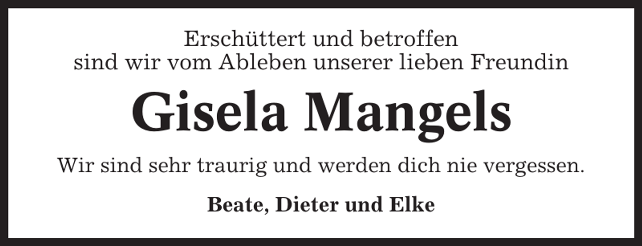 <p>Erschüttert und betroffen<br />sind wir vom Ableben unserer lieben Freundin</p><p>Gisela Mangels<br />Wir sind sehr traurig und werden dich nie vergessen.<br />Beate, Dieter und Elke</p>