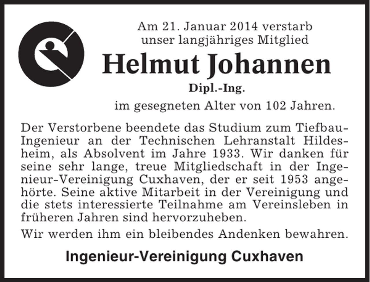 <p>Am 21. Januar 2014 verstarb<br />unser langjähriges Mitglied</p><p>Helmut Johannen<br />Dipl.-Ing.</p><p>im gesegneten Alter von 102 Jahren.<br />Der Verstorbene beendete das Studium zum TiefbauIngenieur an der Technischen Lehranstalt Hildesheim, als Absolvent im Jahre 1933. Wir danken für<br />seine sehr lange, treue Mitgliedschaft in der Ingenieur-Vereinigung Cuxhaven, der er seit 1953 angehörte. Seine aktive Mitarbeit in der Vereinigung und<br />die stets interessierte Teilnahme am Vereinsleben in<br />früheren Jahren sind hervorzuheben.<br />Wir werden ihm ein bleibendes Andenken bewahren.</p><p>Ingenieur-Vereinigung Cuxhaven</p>
