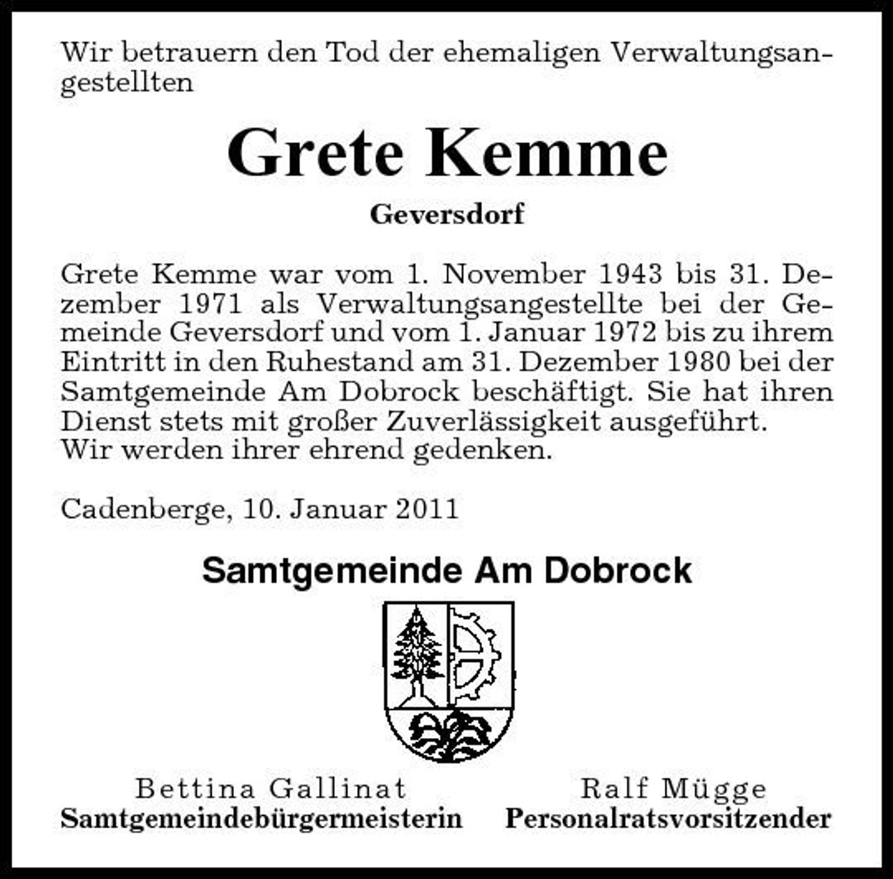 <p>Wir betrauern den Tod der ehemaligen Verwaltungsangestellten</p><p>Grete Kemme<br />Geversdorf Grete Kemme war vom 1. November 1943 bis 31. Dezember 1971 als Verwaltungsangestellte bei der Gemeinde Geversdorf und vom 1. Januar 1972 bis zu ihrem Eintritt in den Ruhestand am 31. Dezember 1980 bei der Samtgemeinde Am Dobrock beschäftigt. Sie hat ihren Dienst stets mit großer Zuverlässigkeit ausgeführt. Wir werden ihrer ehrend gedenken. Cadenberge, 10. Januar 2011</p><p>Samtgemeinde Am Dobrock</p><p>Bettina Gallinat Samtgemeindebürgermeisterin</p><p>Ralf Mügge Personalratsvorsitzender</p>