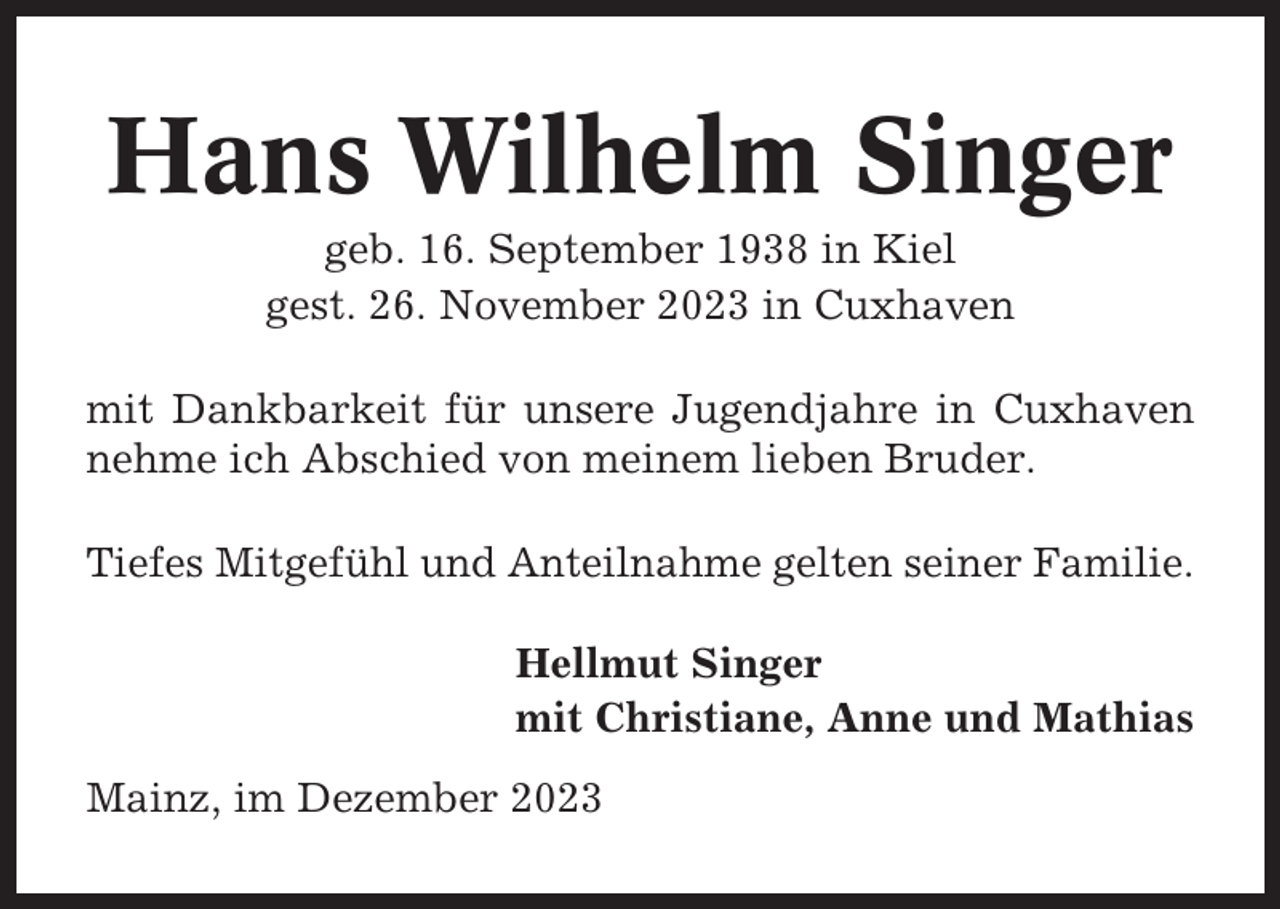 <p>Hans Wilhelm Singer<br />geb. 16. September 1938 in Kiel<br />gest. 26. November 2023 in Cuxhaven<br />mit Dankbarkeit für unsere Jugendjahre in Cuxhaven<br />nehme ich Abschied von meinem lieben Bruder.<br />Tiefes Mitgefühl und Anteilnahme gelten seiner Familie.<br />Hellmut Singer<br />mit Christiane, Anne und Mathias<br />Mainz, im Dezember 2023</p>