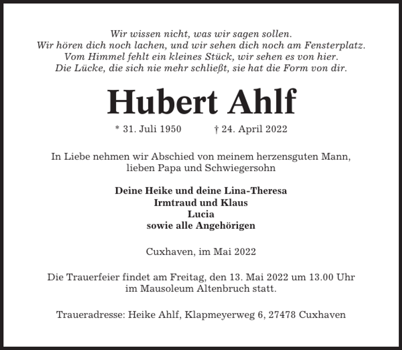 <p>Wir wissen nicht, was wir sagen sollen.<br />Wir hören dich noch lachen, und wir sehen dich noch am Fensterplatz.<br />Vom Himmel fehlt ein kleines Stück, wir sehen es von hier.<br />Die Lücke, die sich nie mehr schließt, sie hat die Form von dir.</p><p>Hubert Ahlf<br />* 31. Juli 1950</p><p>† 24. April 2022</p><p>In Liebe nehmen wir Abschied von meinem herzensguten Mann,<br />lieben Papa und Schwiegersohn<br />Deine Heike und deine Lina-Theresa<br />Irmtraud und Klaus<br />Lucia<br />sowie alle Angehörigen<br />Cuxhaven, im Mai 2022<br />Die Trauerfeier findet am Freitag, den 13. Mai 2022 um 13.00 Uhr<br />im Mausoleum Altenbruch statt.<br />Traueradresse: Heike Ahlf, Klapmeyerweg 6, 27478 Cuxhaven</p>