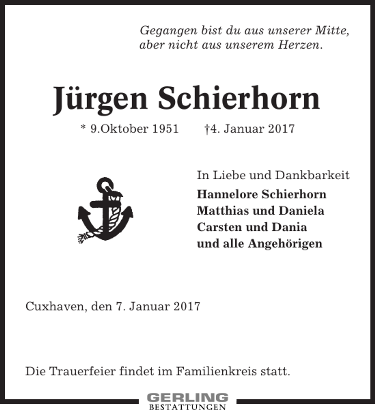 <p>Gegangen bist du aus unserer Mitte,<br />aber nicht aus unserem Herzen.</p><p>Jürgen Schierhorn<br />* 9.Oktober 1951</p><p>†4. Januar 2017</p><p>In Liebe und Dankbarkeit<br />Hannelore Schierhorn<br />Matthias und Daniela<br />Carsten und Dania<br />und alle Angehörigen</p><p>Cuxhaven, den 7. Januar 2017</p><p>Die Trauerfeier findet im Familienkreis statt.</p>