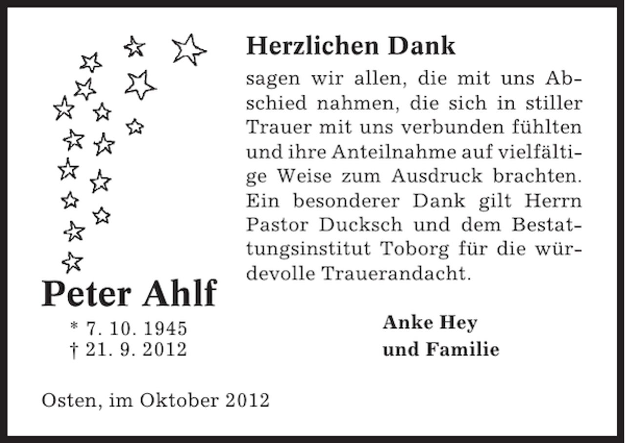 <p>Herzlichen Dank</p>
<p>Peter Ahlf</p>
<p>sagen wir allen, die mit uns Abschied nahmen, die sich in stiller<br />Trauer mit uns verbunden fühlten<br />und ihre Anteilnahme auf vielfältige Weise zum Ausdruck brachten.<br />Ein besonderer Dank gilt Herrn<br />Pastor Ducksch und dem Bestattungsinstitut Toborg für die würdevolle Trauerandacht.</p>
<p>* 7. 10. 1945<br />† 21. 9. 2012<br />Osten, im Oktober 2012</p>
<p>Anke Hey<br />und Familie</p>