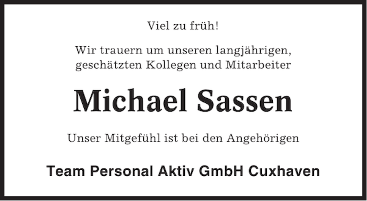 <p>Viel zu früh!<br />Wir trauern um unseren langjährigen,<br />geschätzten Kollegen und Mitarbeiter</p><p>Michael Sassen<br />Unser Mitgefühl ist bei den Angehörigen</p><p>Team Personal Aktiv GmbH Cuxhaven</p>