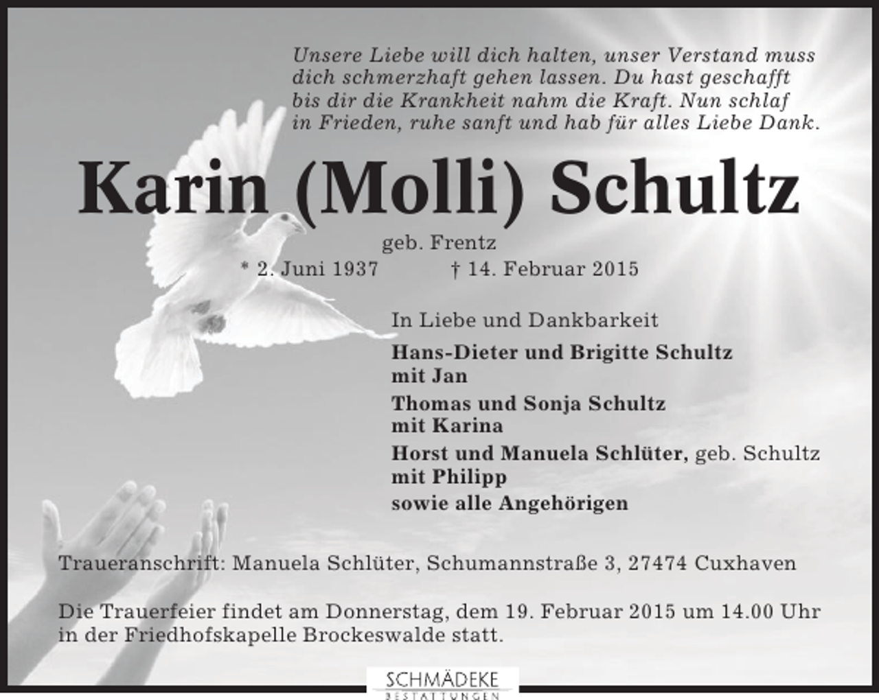 <p>Unsere Liebe will dich halten, unser Verstand muss<br />dich schmerzhaft gehen lassen. Du hast geschafft<br />bis dir die Krankheit nahm die Kraft. Nun schlaf<br />in Frieden, ruhe sanft und hab für alles Liebe Dank.</p><p>Karin (Molli) Schultz<br />* 2. Juni 1937</p><p>geb. Frentz<br />† 14. Februar 2015<br />In Liebe und Dankbarkeit<br />Hans-Dieter und Brigitte Schultz<br />mit Jan<br />Thomas und Sonja Schultz<br />mit Karina<br />Horst und Manuela Schlüter, geb. Schultz<br />mit Philipp<br />sowie alle Angehörigen</p><p>Traueranschrift: Manuela Schlüter, Schumannstraße 3, 27474 Cuxhaven<br />Die Trauerfeier findet am Donnerstag, dem 19. Februar 2015 um 14.00 Uhr<br />in der Friedhofskapelle Brockeswalde statt.</p>
