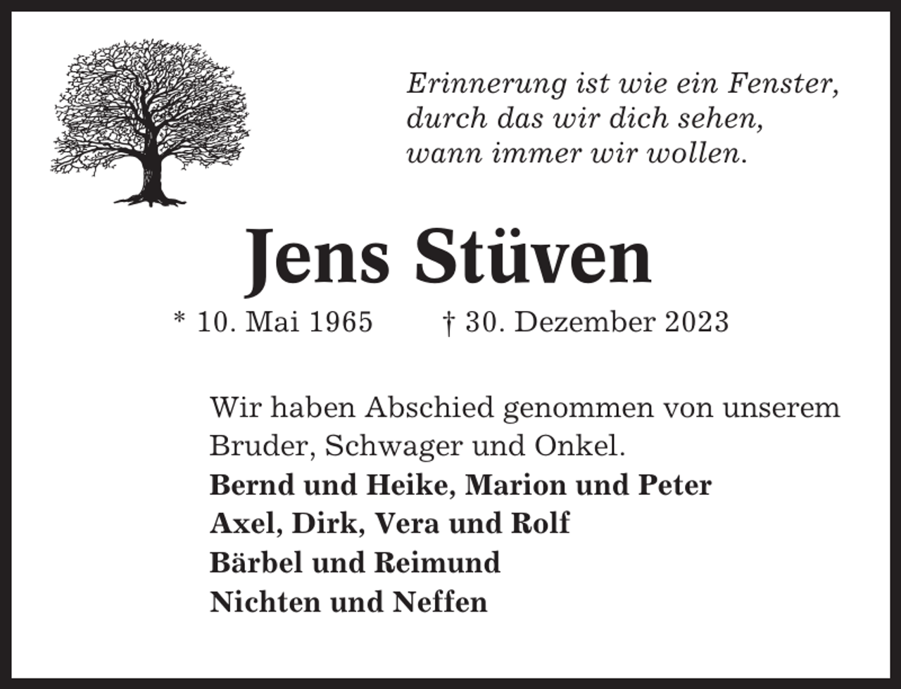 <p>Erinnerung ist wie ein Fenster,<br />durch das wir dich sehen,<br />wann immer wir wollen.</p><p>Jens Stüven<br />* 10. Mai 1965</p><p>† 30. Dezember 2023</p><p>Wir haben Abschied genommen von unserem<br />Bruder, Schwager und Onkel.<br />Bernd und Heike, Marion und Peter<br />Axel, Dirk, Vera und Rolf<br />Bärbel und Reimund<br />Nichten und Neffen</p>