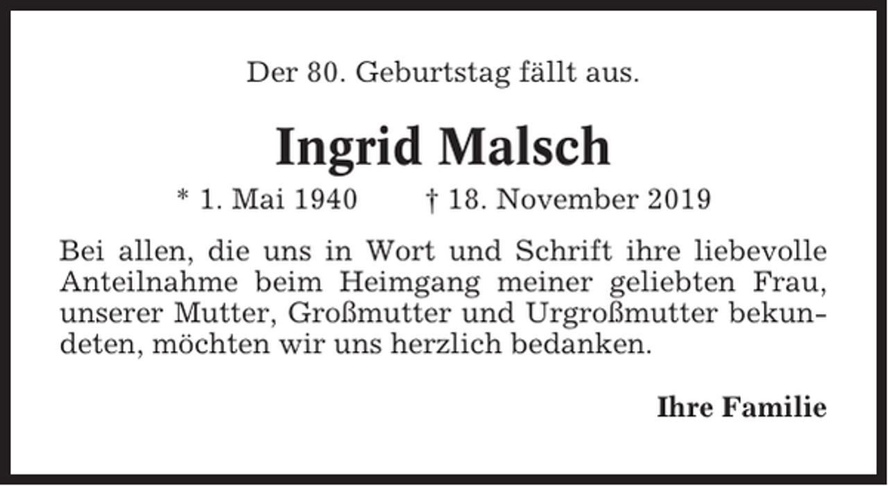 <p>Der 80. Geburtstag fällt aus.</p><p>Ingrid Malsch<br />* 1. Mai 1940</p><p>† 18. November 2019</p><p>Bei allen, die uns in Wort und Schrift ihre liebevolle<br />Anteilnahme beim Heimgang meiner geliebten Frau,<br />unserer Mutter, Großmutter und Urgroßmutter bekundeten, möchten wir uns herzlich bedanken.<br />Ihre Familie</p>