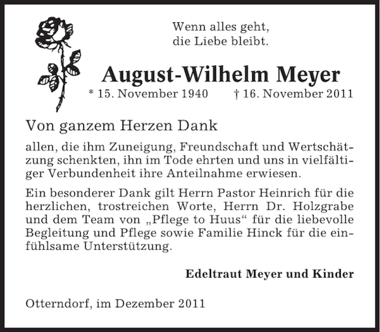 <p>Wenn alles geht,<br />die Liebe bleibt.</p><p>August-Wilhelm Meyer<br />* 15. November 1940</p><p>† 16. November 2011</p><p>Von ganzem Herzen Dank<br />allen, die ihm Zuneigung, Freundschaft und Wertschätzung schenkten, ihn im Tode ehrten und uns in vielfältiger Verbundenheit ihre Anteilnahme erwiesen.<br />Ein besonderer Dank gilt Herrn Pastor Heinrich für die<br />herzlichen, trostreichen Worte, Herrn Dr. Holzgrabe<br />und dem Team von „Pflege to Huus“ für die liebevolle<br />Begleitung und Pflege sowie Familie Hinck für die einfühlsame Unterstützung.<br />Edeltraut Meyer und Kinder<br />Otterndorf, im Dezember 2011</p>