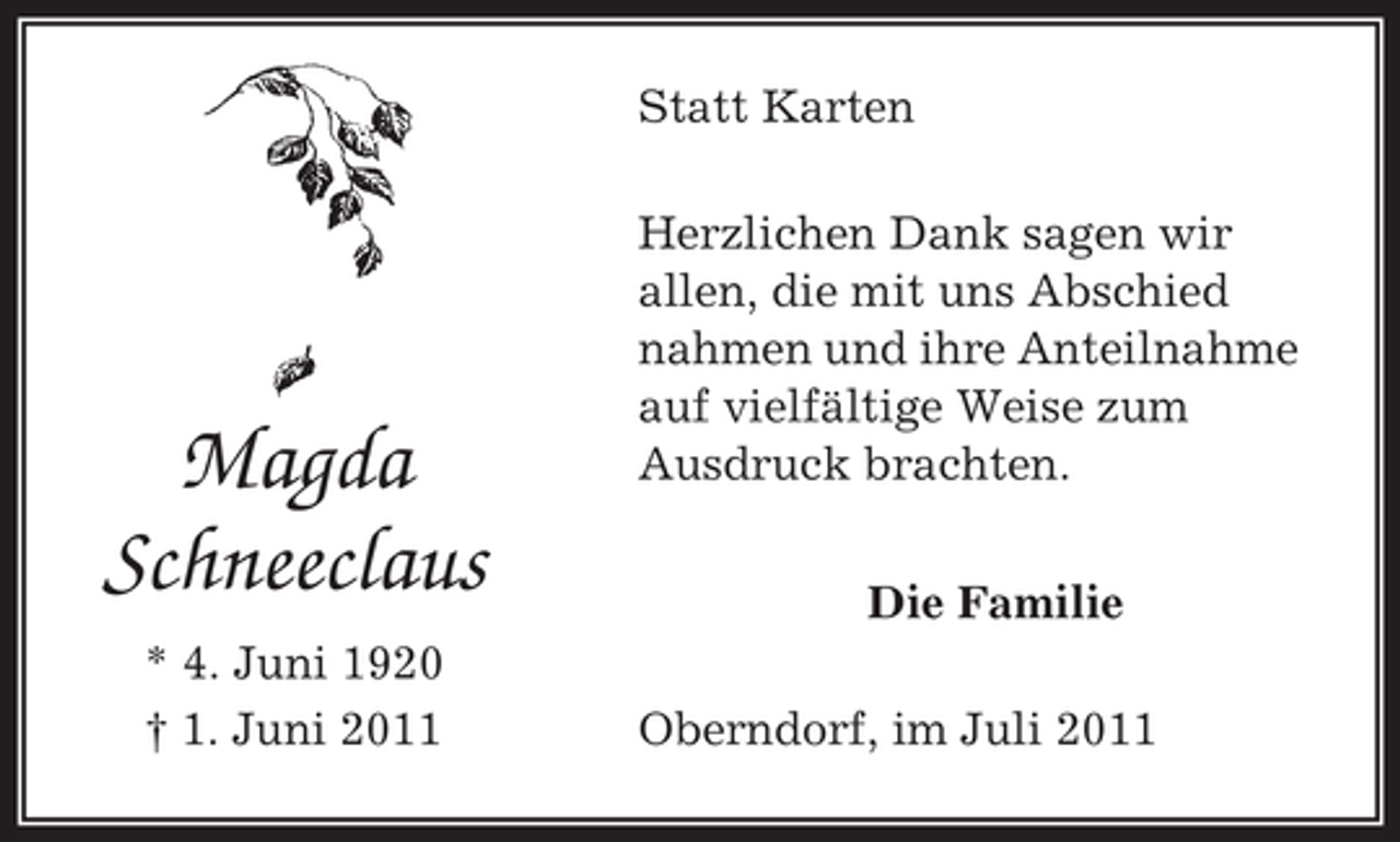 <p>Statt Karten</p><p>Magda<br />Schneeclaus<br />* 4. Juni 1920<br />† 1. Juni 2011</p><p>Herzlichen Dank sagen wir<br />allen, die mit uns Abschied<br />nahmen und ihre Anteilnahme<br />auf vielfältige Weise zum<br />Ausdruck brachten.<br />Die Familie<br />Oberndorf, im Juli 2011</p>
