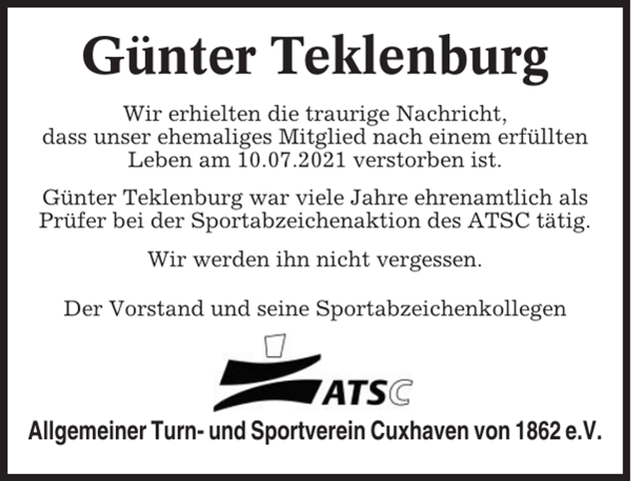 <p>Günter Teklenburg<br />Wir erhielten die traurige Nachricht,<br />dass unser ehemaliges Mitglied nach einem erfüllten<br />Leben am 10.07.2021 verstorben ist.<br />Günter Teklenburg war viele Jahre ehrenamtlich als<br />Prüfer bei der Sportabzeichenaktion des ATSC tätig.<br />Wir werden ihn nicht vergessen.<br />Der Vorstand und seine Sportabzeichenkollegen</p><p>Allgemeiner Turn- und Sportverein Cuxhaven von 1862 e.V.</p>