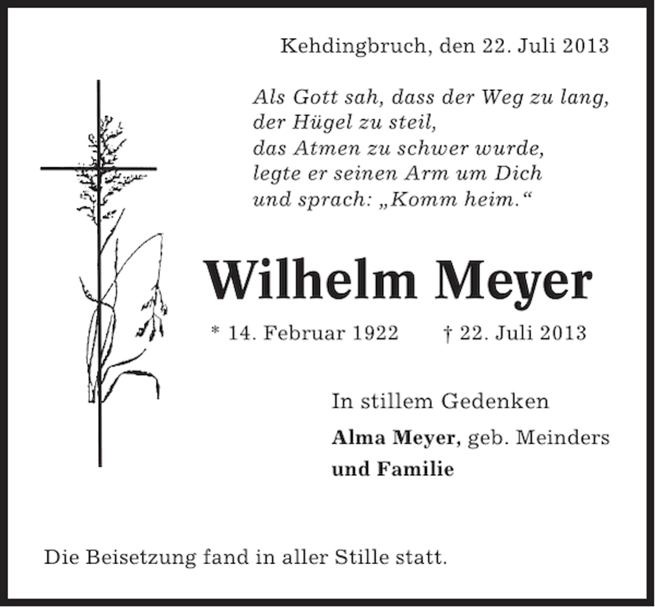<p>Kehdingbruch, den 22. Juli 2013<br />Als Gott sah, dass der Weg zu lang,<br />der Hügel zu steil,<br />das Atmen zu schwer wurde,<br />legte er seinen Arm um Dich<br />und sprach: „Komm heim.“</p><p>Wilhelm Meyer<br />* 14. Februar 1922</p><p>† 22. Juli 2013</p><p>In stillem Gedenken<br />Alma Meyer, geb. Meinders<br />und Familie</p><p>Die Beisetzung fand in aller Stille statt.</p>