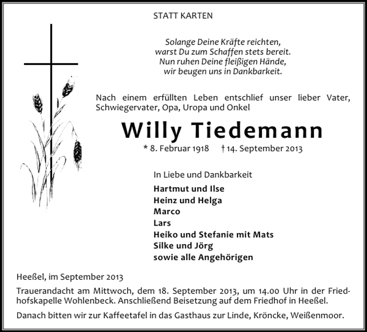 <p>STATT KARTEN<br />Solange Deine Kräfte reichten,<br />warst Du zum Schaffen stets bereit.<br />Nun ruhen Deine fleißigen Hände,<br />wir beugen uns in Dankbarkeit.<br />Nach einem erfüllten Leben entschlief unser lieber Vater,<br />Schwiegervater, Opa, Uropa und Onkel</p><p>Willy Tiedemann<br />* 8. Februar 1918</p><p>† 14. September 2013</p><p>In Liebe und Dankbarkeit<br />Hartmut und Ilse<br />Heinz und Helga<br />Marco<br />Lars<br />Heiko und Stefanie mit Mats<br />Silke und Jörg<br />sowie alle Angehörigen<br />Heeßel, im September 2013<br />Trauerandacht am Mittwoch, dem 18. September 2013, um 14.00 Uhr in der Friedhofskapelle Wohlenbeck. Anschließend Beisetzung auf dem Friedhof in Heeßel.<br />Danach bitten wir zur Kaffeetafel in das Gasthaus zur Linde, Kröncke, Weißenmoor.</p>