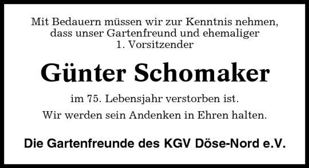 <p>Mit Bedauern müssen wir zur Kenntnis nehmen, dass unser Gartenfreund und ehemaliger 1. Vorsitzender</p><p>Günter Schomaker<br />im 75. Lebensjahr verstorben ist. Wir werden sein Andenken in Ehren halten.</p><p>Die Gartenfreunde des KGV Döse-Nord e.V.</p>