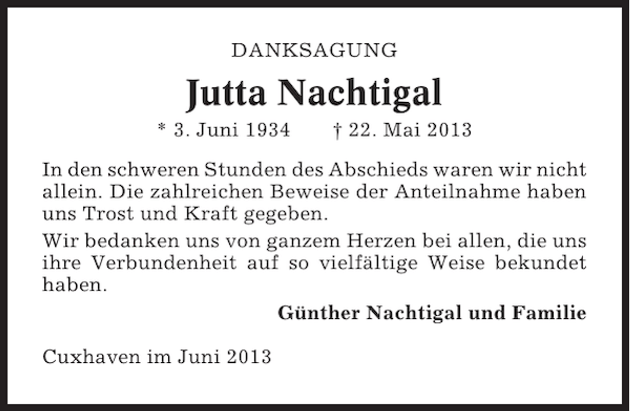 <p>DANKSAGUNG</p><p>Jutta Nachtigal<br />* 3. Juni 1934</p><p>† 22. Mai 2013</p><p>In den schweren Stunden des Abschieds waren wir nicht<br />allein. Die zahlreichen Beweise der Anteilnahme haben<br />uns Trost und Kraft gegeben.<br />Wir bedanken uns von ganzem Herzen bei allen, die uns<br />ihre Verbundenheit auf so vielfältige Weise bekundet<br />haben.<br />Günther Nachtigal und Familie<br />Cuxhaven im Juni 2013</p>