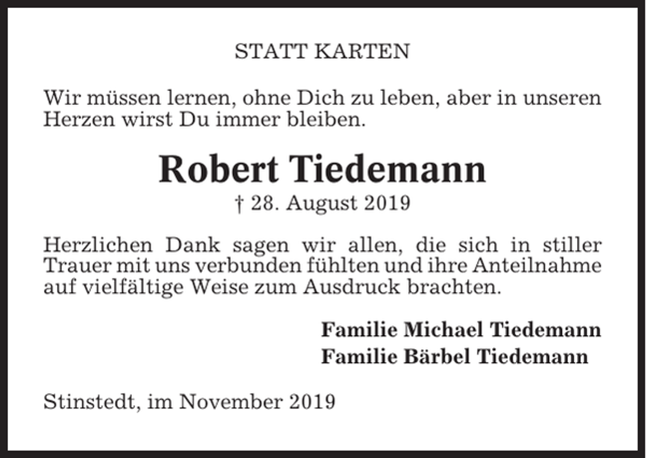 <p>STATT KARTEN<br />Wir müssen lernen, ohne Dich zu leben, aber in unseren<br />Herzen wirst Du immer bleiben.</p><p>Robert Tiedemann<br />† 28. August 2019<br />Herzlichen Dank sagen wir allen, die sich in stiller<br />Trauer mit uns verbunden fühlten und ihre Anteilnahme<br />auf vielfältige Weise zum Ausdruck brachten.<br />Familie Michael Tiedemann<br />Familie Bärbel Tiedemann<br />Stinstedt, im November 2019</p>
