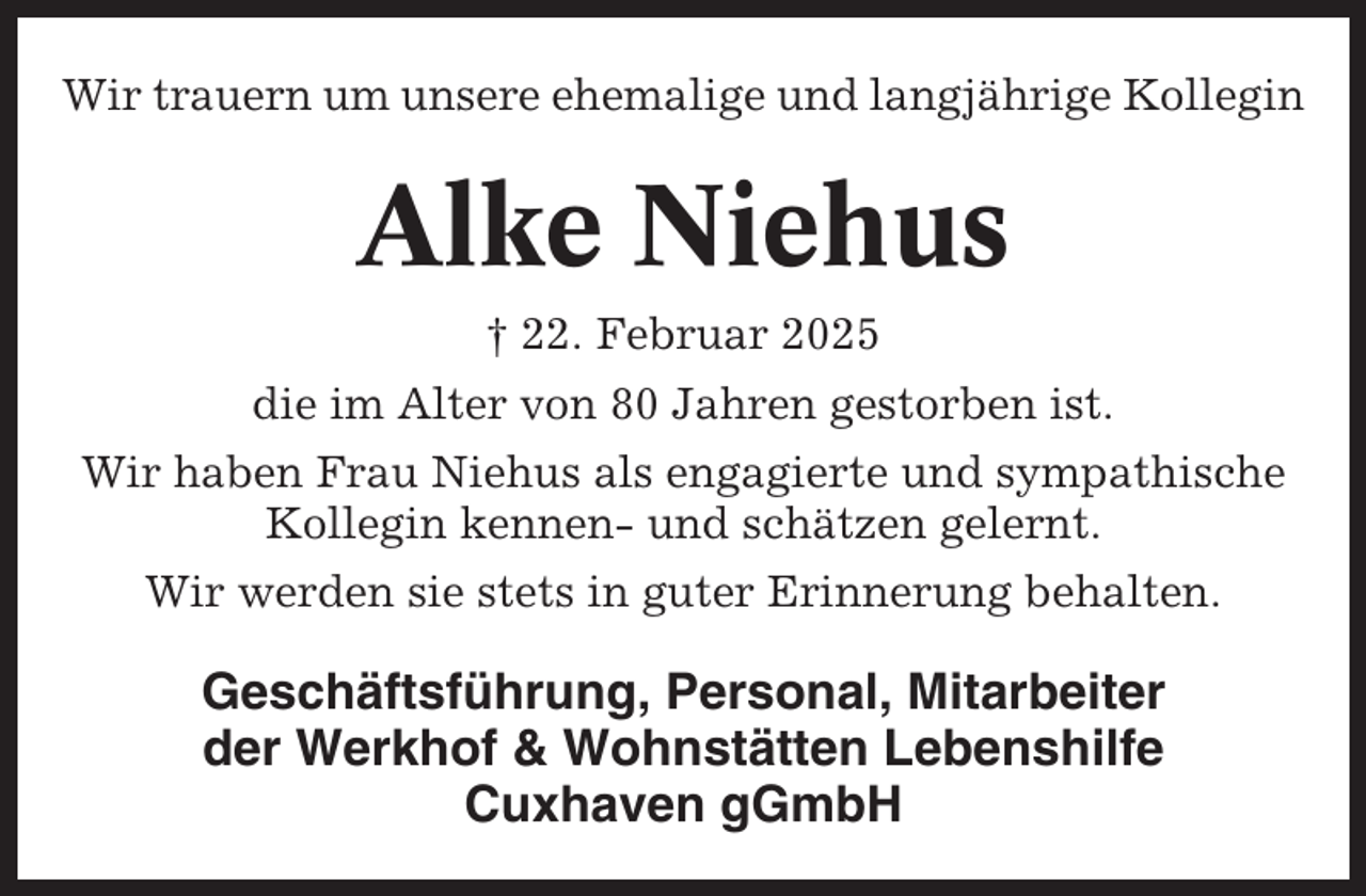 <p>Wir trauern um unsere ehemalige und langjährige Kollegin</p><p>Alke Niehus<br />† 22. Februar 2025<br />die im Alter von 80 Jahren gestorben ist.<br />Wir haben Frau Niehus als engagierte und sympathische<br />Kollegin kennen- und schätzen gelernt.<br />Wir werden sie stets in guter Erinnerung behalten.</p><p>Geschäftsführung, Personal, Mitarbeiter<br />der Werkhof &amp; Wohnstätten Lebenshilfe<br />Cuxhaven gGmbH</p>