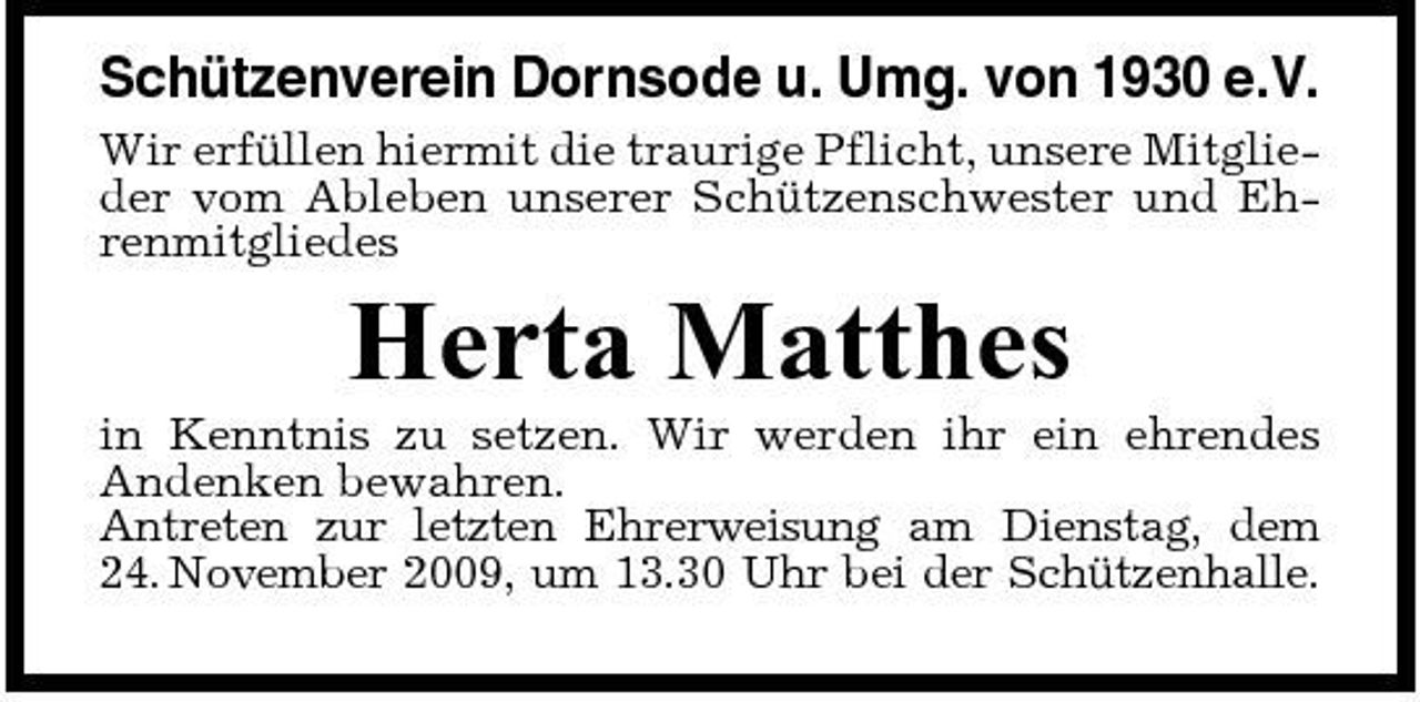 <p>Schützenverein Dornsode u. Umg. von 1930 e.V.<br />Wir erfüllen hiermit die traurige Pflicht, unsere Mitglieder vom Ableben unserer Schützenschwester und Ehrenmitgliedes</p><p>Herta Matthes<br />in Kenntnis zu setzen. Wir werden ihr ein ehrendes Andenken bewahren. Antreten zur letzten Ehrerweisung am Dienstag, dem 24. November 2009, um 13.30 Uhr bei der Schützenhalle.</p>