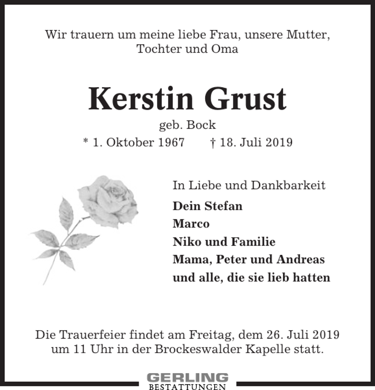 <p>Wir trauern um meine liebe Frau, unsere Mutter,<br />Tochter und Oma</p><p>Kerstin Grust<br />geb. Bock<br />* 1. Oktober 1967<br />† 18. Juli 2019<br />In Liebe und Dankbarkeit<br />Dein Stefan<br />Marco<br />Niko und Familie<br />Mama, Peter und Andreas<br />und alle, die sie lieb hatten</p><p>Die Trauerfeier findet am Freitag, dem 26. Juli 2019<br />um 11 Uhr in der Brockeswalder Kapelle statt.</p>