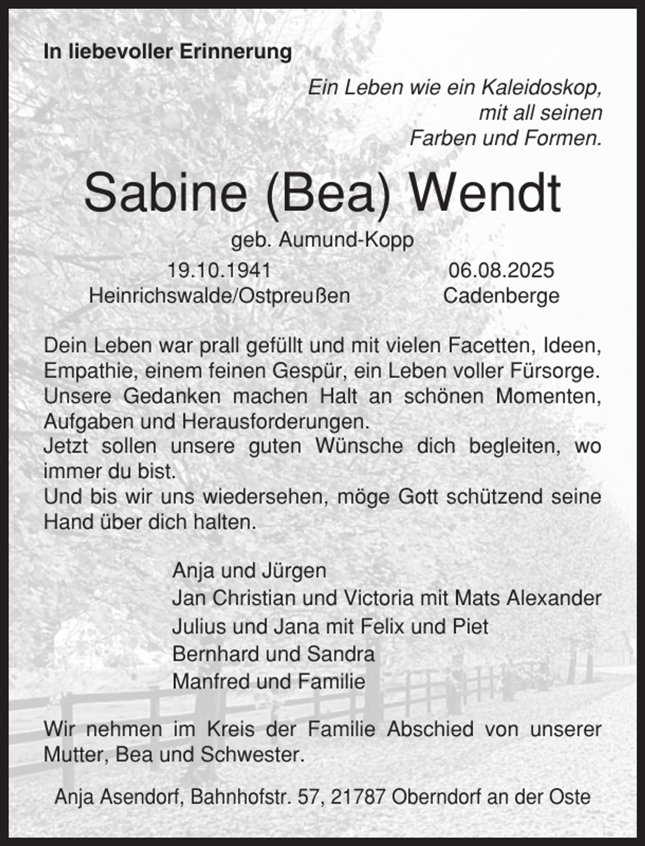 <p>In liebevoller Erinnerung<br />Ein Leben wie ein Kaleidoskop,<br />mit all seinen<br />Farben und Formen.</p><p>Sabine (Bea) Wendt<br />geb. Aumund-Kopp<br />19.10.1941<br />Heinrichswalde/Ostpreußen</p><p>06.08.2025<br />Cadenberge</p><p>Dein Leben war prall gefüllt und mit vielen Facetten, Ideen,<br />Empathie, einem feinen Gespür, ein Leben voller Fürsorge.<br />Unsere Gedanken machen Halt an schönen Momenten,<br />Aufgaben und Herausforderungen.<br />Jetzt sollen unsere guten Wünsche dich begleiten, wo<br />immer du bist.<br />Und bis wir uns wiedersehen, möge Gott schützend seine<br />Hand über dich halten.<br />Anja und Jürgen<br />Jan Christian und Victoria mit Mats Alexander<br />Julius und Jana mit Felix und Piet<br />Bernhard und Sandra<br />Manfred und Familie<br />Wir nehmen im Kreis der Familie Abschied von unserer<br />Mutter, Bea und Schwester.<br />Anja Asendorf, Bahnhofstr. 57, 21787 Oberndorf an der Oste</p>