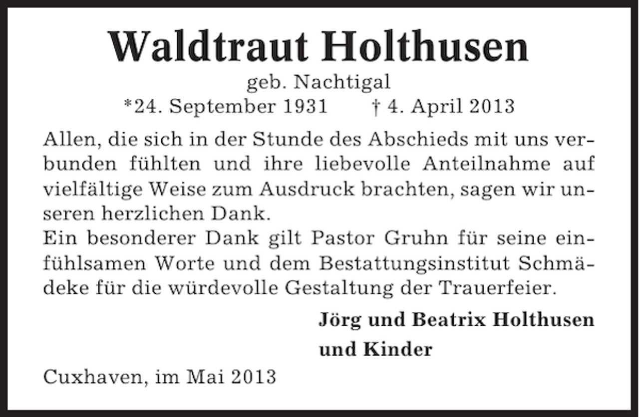 <p>Waldtraut Holthusen<br />geb. Nachtigal<br />*24. September 1931<br />† 4. April 2013<br />Allen, die sich in der Stunde des Abschieds mit uns verbunden fühlten und ihre liebevolle Anteilnahme auf<br />vielfältige Weise zum Ausdruck brachten, sagen wir unseren herzlichen Dank.<br />Ein besonderer Dank gilt Pastor Gruhn für seine einfühlsamen Worte und dem Bestattungsinstitut Schmädeke für die würdevolle Gestaltung der Trauerfeier.<br />Jörg und Beatrix Holthusen<br />und Kinder<br />Cuxhaven, im Mai 2013</p>