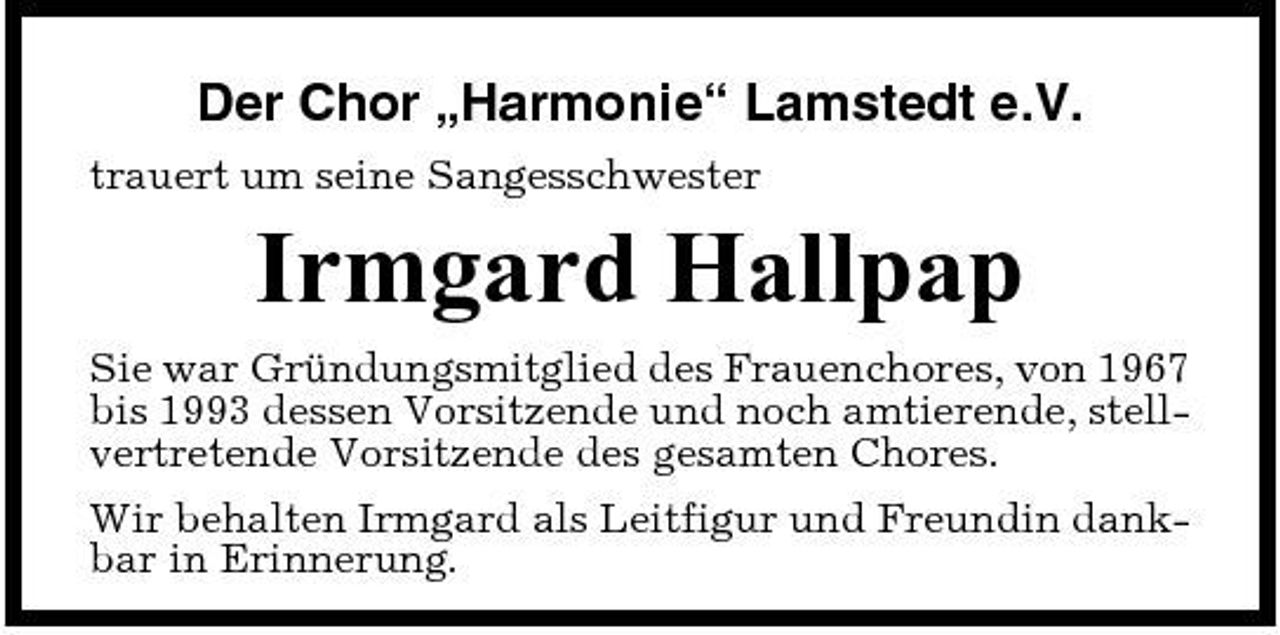 <p>Der Chor „Harmonie“ Lamstedt e.V.<br />trauert um seine Sangesschwester</p><p>Irmgard Hallpap<br />Sie war Gründungsmitglied des Frauenchores, von 1967 bis 1993 dessen Vorsitzende und noch amtierende, stellvertretende Vorsitzende des gesamten Chores. Wir behalten Irmgard als Leitfigur und Freundin dankbar in Erinnerung.</p>