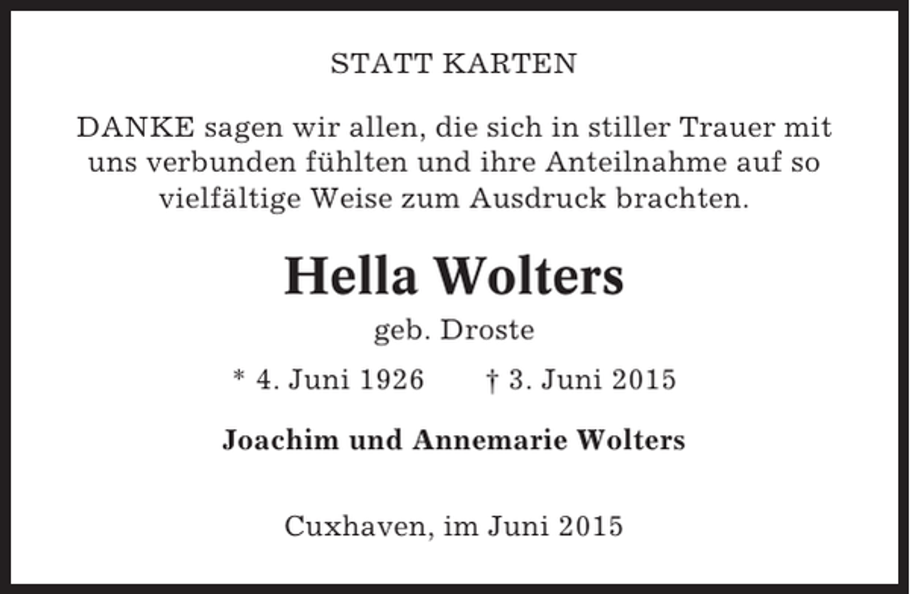 <p>STATT KARTEN<br />DANKE sagen wir allen, die sich in stiller Trauer mit<br />uns verbunden fühlten und ihre Anteilnahme auf so<br />vielfältige Weise zum Ausdruck brachten.</p><p>Hella Wolters<br />geb. Droste<br />* 4. Juni 1926</p><p>† 3. Juni 2015</p><p>Joachim und Annemarie Wolters<br />Cuxhaven, im Juni 2015</p>