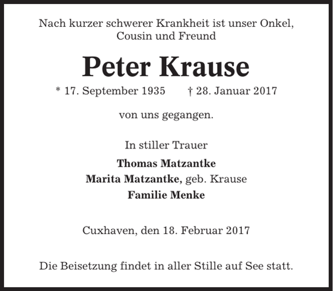 <p>Nach kurzer schwerer Krankheit ist unser Onkel,<br />Cousin und Freund</p><p>Peter Krause<br />* 17. September 1935</p><p>† 28. Januar 2017</p><p>von uns gegangen.<br />In stiller Trauer<br />Thomas Matzantke<br />Marita Matzantke, geb. Krause<br />Familie Menke<br />Cuxhaven, den 18. Februar 2017<br />Die Beisetzung findet in aller Stille auf See statt.</p>