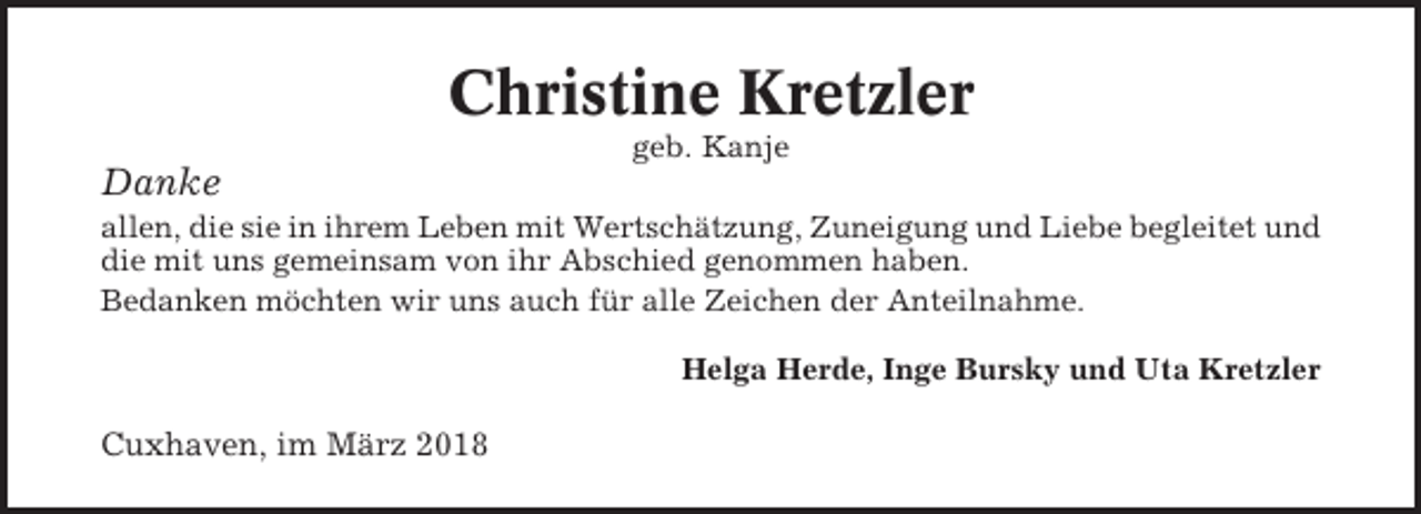 <p>Christine Kretzler<br />geb. Kanje</p><p>Danke<br />allen, die sie in ihrem Leben mit Wertschätzung, Zuneigung und Liebe begleitet und<br />die mit uns gemeinsam von ihr Abschied genommen haben.<br />Bedanken möchten wir uns auch für alle Zeichen der Anteilnahme.<br />Helga Herde, Inge Bursky und Uta Kretzler</p><p>Cuxhaven, im März 2018</p>