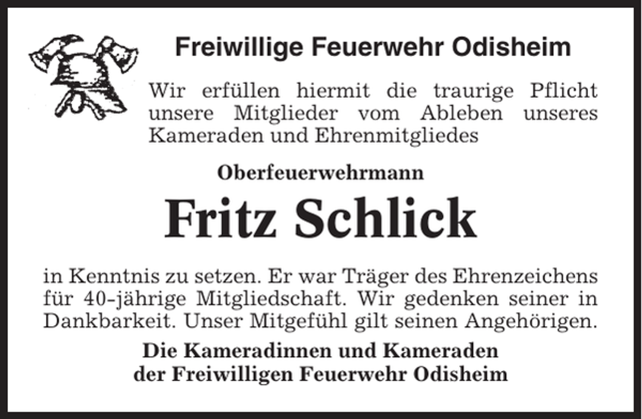<p>Freiwillige Feuerwehr Odisheim<br />Wir erfüllen hiermit die traurige Pflicht<br />unsere Mitglieder vom Ableben unseres<br />Kameraden und Ehrenmitgliedes<br />Oberfeuerwehrmann</p><p>Fritz Schlick<br />in Kenntnis zu setzen. Er war Träger des Ehrenzeichens<br />für 40-jährige Mitgliedschaft. Wir gedenken seiner in<br />Dankbarkeit. Unser Mitgefühl gilt seinen Angehörigen.<br />Die Kameradinnen und Kameraden<br />der Freiwilligen Feuerwehr Odisheim</p>