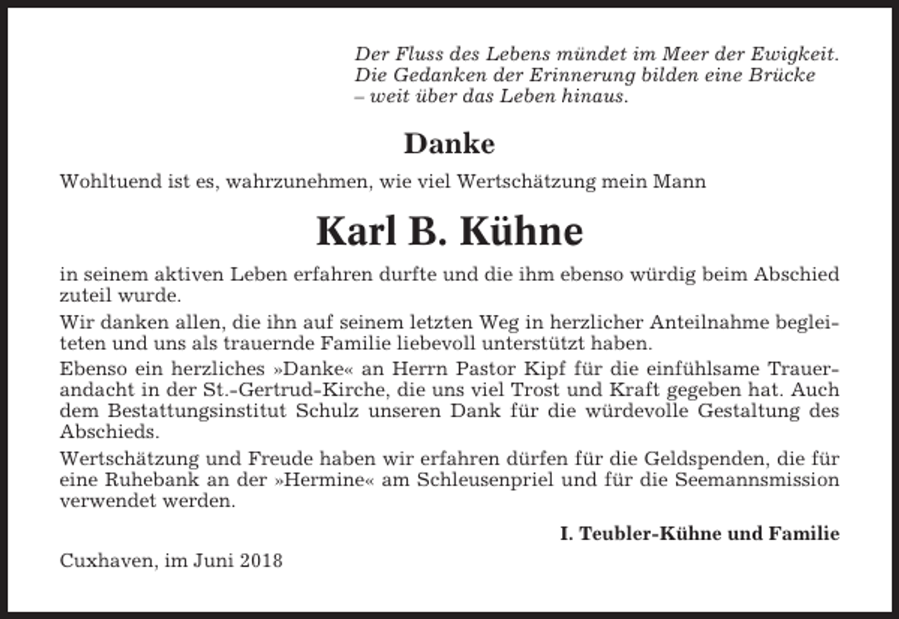 <p>Der Fluss des Lebens mündet im Meer der Ewigkeit.<br />Die Gedanken der Erinnerung bilden eine Brücke<br />– weit über das Leben hinaus.</p><p>Danke<br />Wohltuend ist es, wahrzunehmen, wie viel Wertschätzung mein Mann</p><p>Karl B. Kühne<br />in seinem aktiven Leben erfahren durfte und die ihm ebenso würdig beim Abschied<br />zuteil wurde.<br />Wir danken allen, die ihn auf seinem letzten Weg in herzlicher Anteilnahme begleiteten und uns als trauernde Familie liebevoll unterstützt haben.<br />Ebenso ein herzliches »Danke« an Herrn Pastor Kipf für die einfühlsame Trauerandacht in der St.-Gertrud-Kirche, die uns viel Trost und Kraft gegeben hat. Auch<br />dem Bestattungsinstitut Schulz unseren Dank für die würdevolle Gestaltung des<br />Abschieds.<br />Wertschätzung und Freude haben wir erfahren dürfen für die Geldspenden, die für<br />eine Ruhebank an der »Hermine« am Schleusenpriel und für die Seemannsmission<br />verwendet werden.<br />I. Teubler-Kühne und Familie<br />Cuxhaven, im Juni 2018</p>