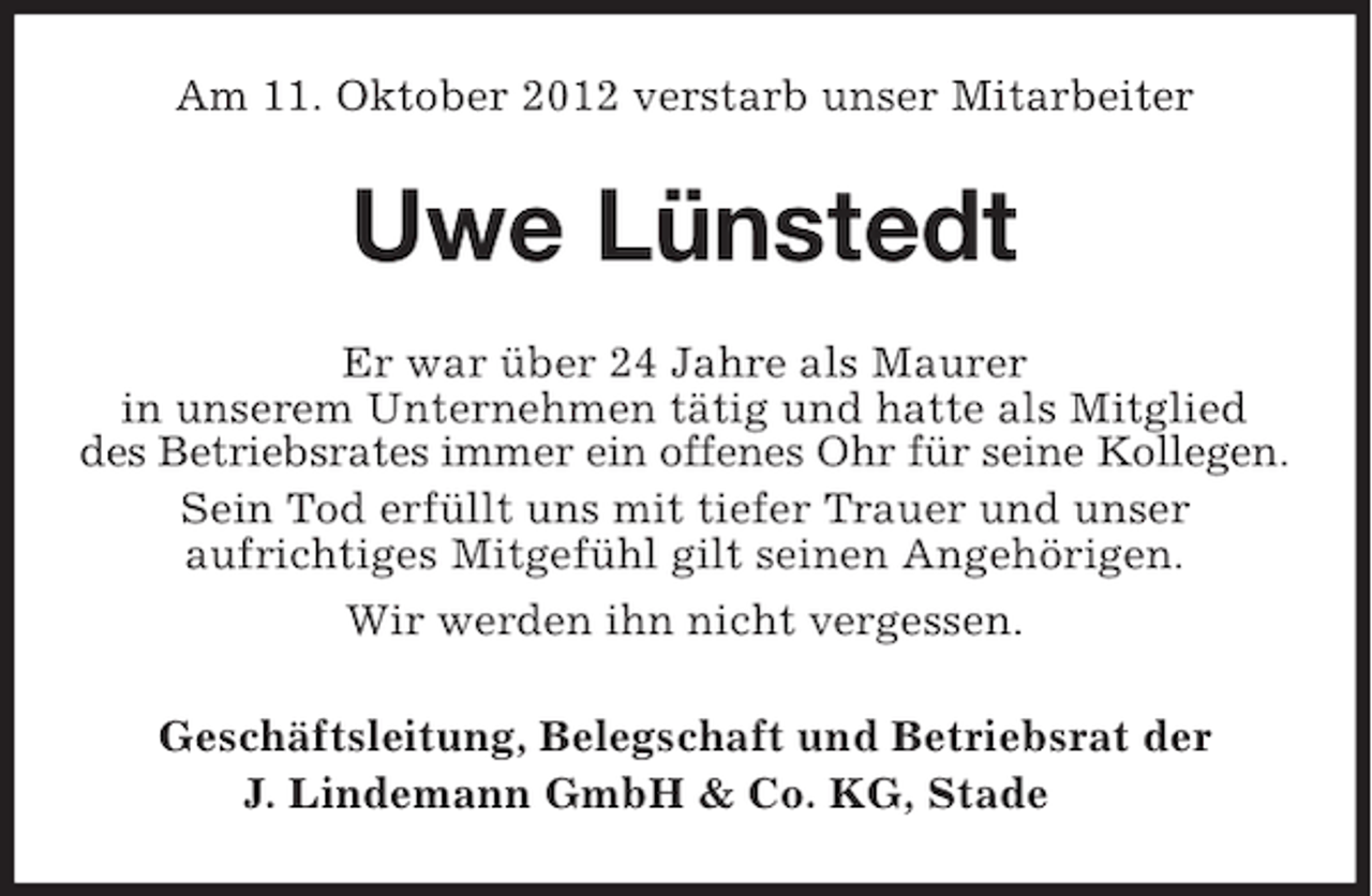 <p>Am 11. Oktober 2012 verstarb unser Mitarbeiter</p><p>Uwe Lünstedt<br />Er war über 24 Jahre als Maurer<br />in unserem Unternehmen tätig und hatte als Mitglied<br />des Betriebsrates immer ein offenes Ohr für seine Kollegen.<br />Sein Tod erfüllt uns mit tiefer Trauer und unser<br />aufrichtiges Mitgefühl gilt seinen Angehörigen.<br />Wir werden ihn nicht vergessen.<br />Geschäftsleitung, Belegschaft und Betriebsrat der<br />J. Lindemann GmbH &amp; Co. KG, Stade</p>