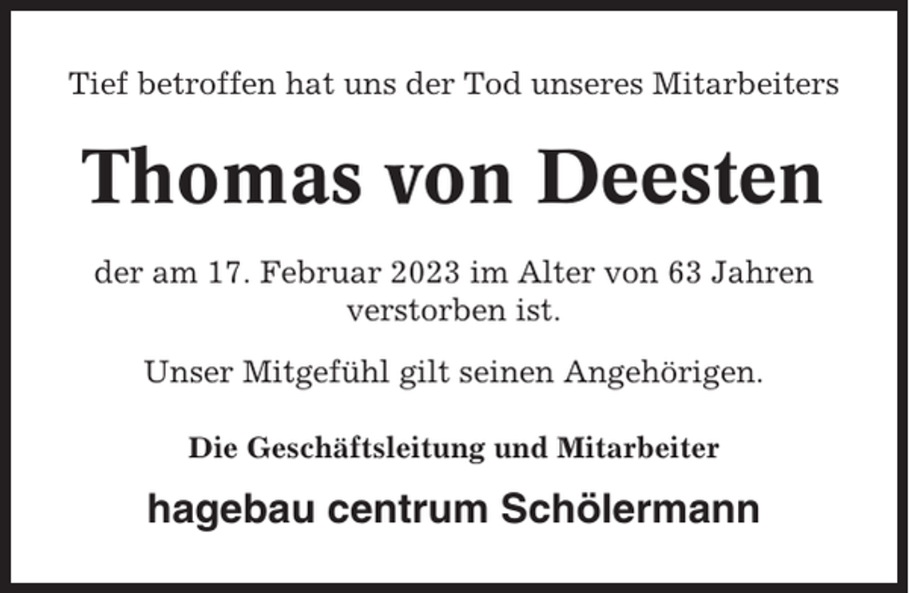 <p>Tief betroffen hat uns der Tod unseres Mitarbeiters</p><p>Thomas von Deesten<br />der am 17. Februar 2023 im Alter von 63 Jahren<br />verstorben ist.<br />Unser Mitgefühl gilt seinen Angehörigen.<br />Die Geschäftsleitung und Mitarbeiter</p><p>hagebau centrum Schölermann</p>