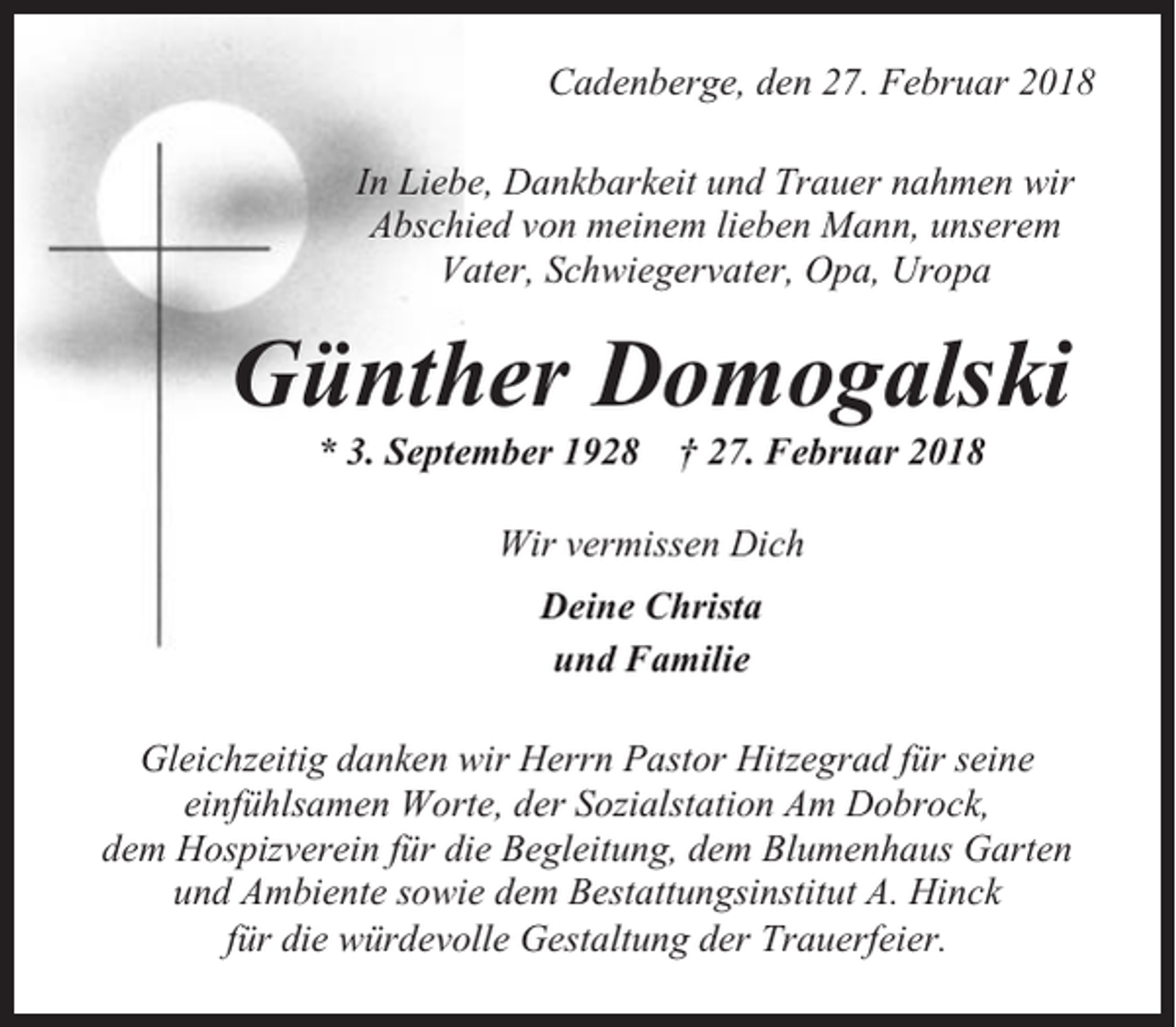<p>Cadenberge, den 27. Februar 2018<br />In Liebe, Dankbarkeit und Trauer nahmen wir<br />Abschied von meinem lieben Mann, unserem<br />Vater, Schwiegervater, Opa, Uropa</p><p>Günther Domogalski<br />* 3. September 1928</p><p>† 27. Februar 2018</p><p>Wir vermissen Dich<br />Deine Christa<br />und Familie<br />Gleichzeitig danken wir Herrn Pastor Hitzegrad für seine<br />einfühlsamen Worte, der Sozialstation Am Dobrock,<br />dem Hospizverein für die Begleitung, dem Blumenhaus Garten<br />und Ambiente sowie dem Bestattungsinstitut A. Hinck<br />für die würdevolle Gestaltung der Trauerfeier.</p>