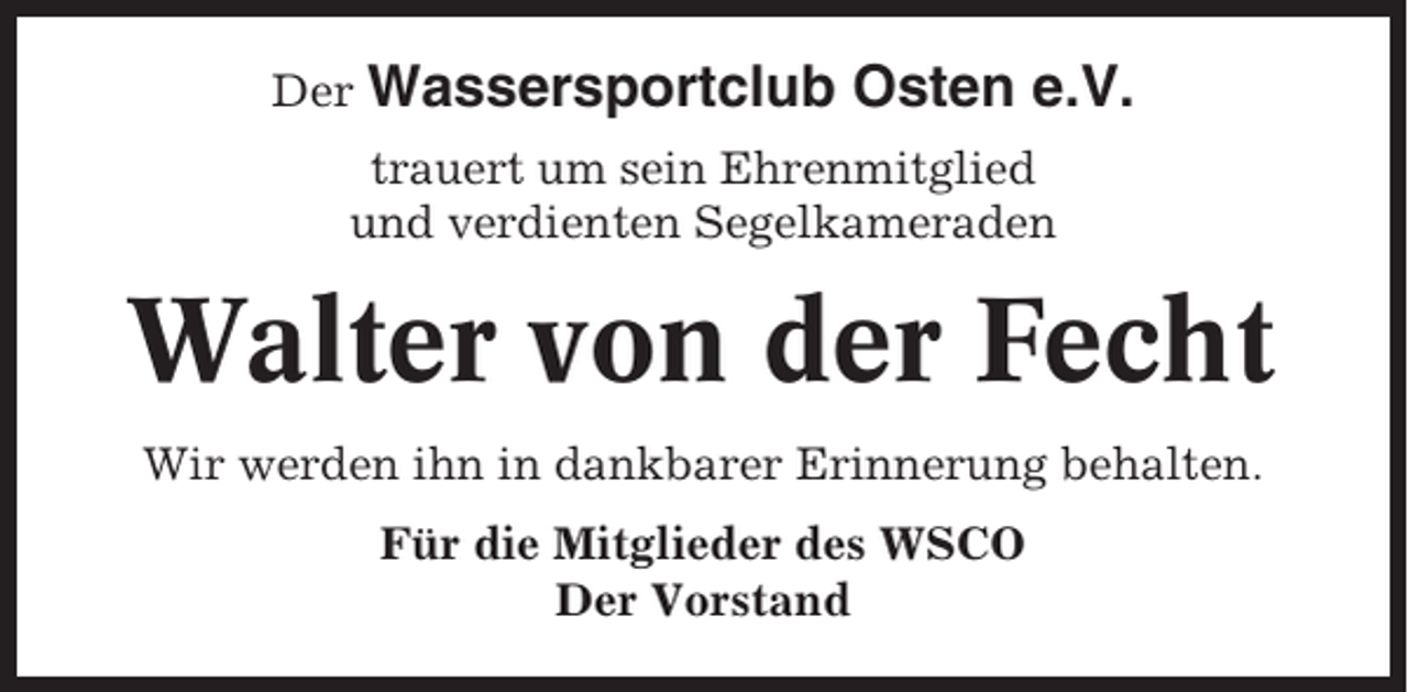 <p>Der Wassersportclub</p><p>Osten e.V.</p><p>trauert um sein Ehrenmitglied<br />und verdienten Segelkameraden</p><p>Walter von der Fecht<br />Wir werden ihn in dankbarer Erinnerung behalten.<br />Für die Mitglieder des WSCO<br />Der Vorstand</p>