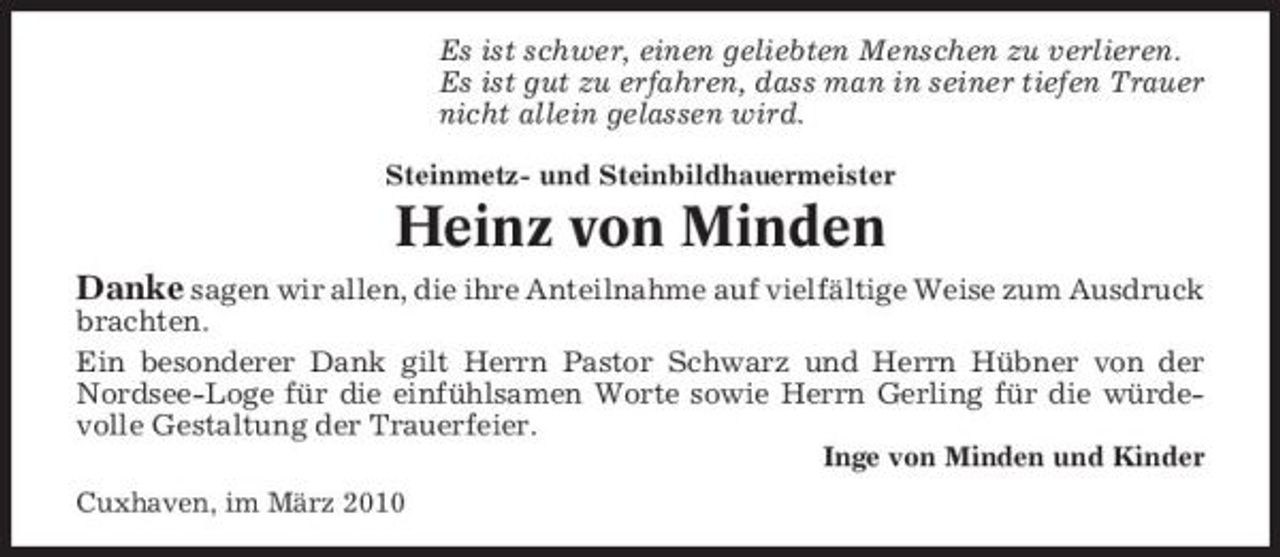 <p>Es ist schwer, einen geliebten Menschen zu verlieren. Es ist gut zu erfahren, dass man in seiner tiefen Trauer nicht allein gelassen wird.<br />Steinmetz- und Steinbildhauermeister</p><p>Heinz von Minden<br />Danke sagen wir allen, die ihre Anteilnahme auf vielfältige Weise zum Ausdruck brachten. Ein besonderer Dank gilt Herrn Pastor Schwarz und Herrn Hübner von der Nordsee-Loge für die einfühlsamen Worte sowie Herrn Gerling für die würdevolle Gestaltung der Trauerfeier.<br />Inge von Minden und Kinder Cuxhaven, im März 2010</p>