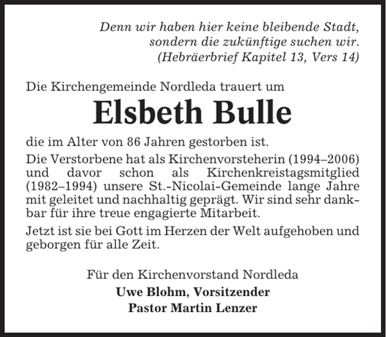 <p>Denn wir haben hier keine bleibende Stadt,<br />sondern die zukünftige suchen wir.<br />(Hebräerbrief Kapitel 13, Vers 14)<br />Die Kirchengemeinde Nordleda trauert um</p><p>Elsbeth Bulle<br />die im Alter von 86 Jahren gestorben ist.<br />Die Verstorbene hat als Kirchenvorsteherin (1994–2006)<br />und davor schon als Kirchenkreistagsmitglied<br />(1982–1994) unsere St.-Nicolai-Gemeinde lange Jahre<br />mit geleitet und nachhaltig geprägt. Wir sind sehr dankbar für ihre treue engagierte Mitarbeit.<br />Jetzt ist sie bei Gott im Herzen der Welt aufgehoben und<br />geborgen für alle Zeit.<br />Für den Kirchenvorstand Nordleda<br />Uwe Blohm, Vorsitzender<br />Pastor Martin Lenzer</p>