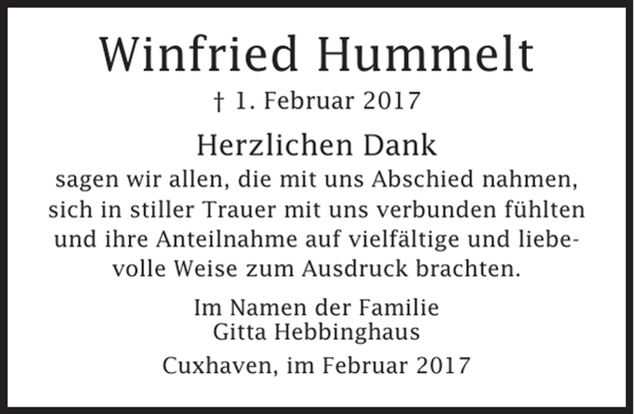 <p>Winfried Hummelt<br />† 1. Februar 2017</p><p>Herzlichen Dank<br />sagen wir allen, die mit uns Abschied nahmen,<br />sich in stiller Trauer mit uns verbunden fühlten<br />und ihre Anteilnahme auf vielfältige und liebevolle Weise zum Ausdruck brachten.<br />Im Namen der Familie<br />Gitta Hebbinghaus<br />Cuxhaven, im Februar 2017</p>