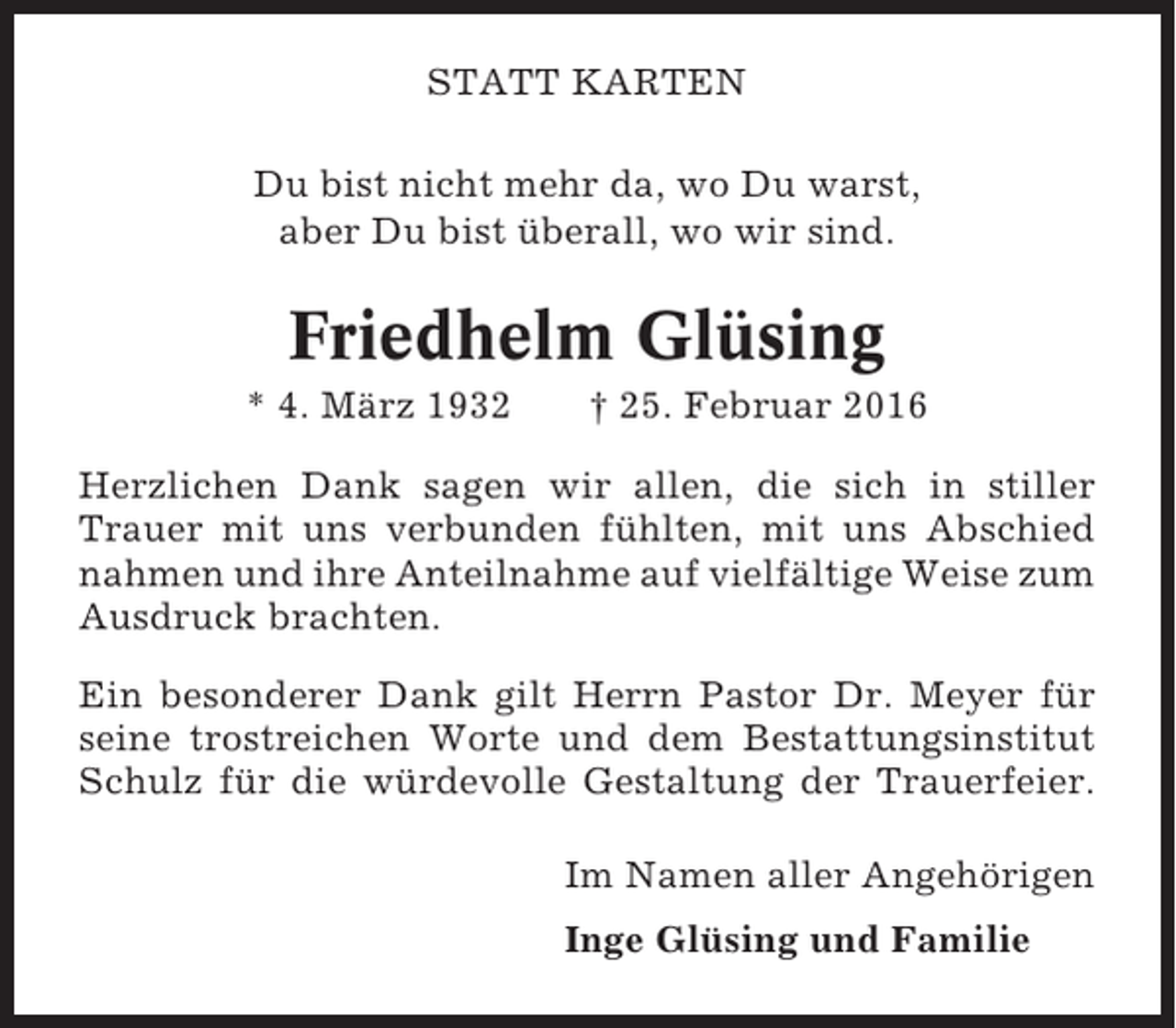 <p>STATT KARTEN<br />Du bist nicht mehr da, wo Du warst,<br />aber Du bist überall, wo wir sind.</p><p>Friedhelm Glüsing<br />* 4. März 1932</p><p>† 25. Februar 2016</p><p>Herzlichen Dank sagen wir allen, die sich in stiller<br />Trauer mit uns verbunden fühlten, mit uns Abschied<br />nahmen und ihre Anteilnahme auf vielfältige Weise zum<br />Ausdruck brachten.<br />Ein besonderer Dank gilt Herrn Pastor Dr. Meyer für<br />seine trostreichen Worte und dem Bestattungsinstitut<br />Schulz für die würdevolle Gestaltung der Trauerfeier.<br />Im Namen aller Angehörigen<br />Inge Glüsing und Familie</p>