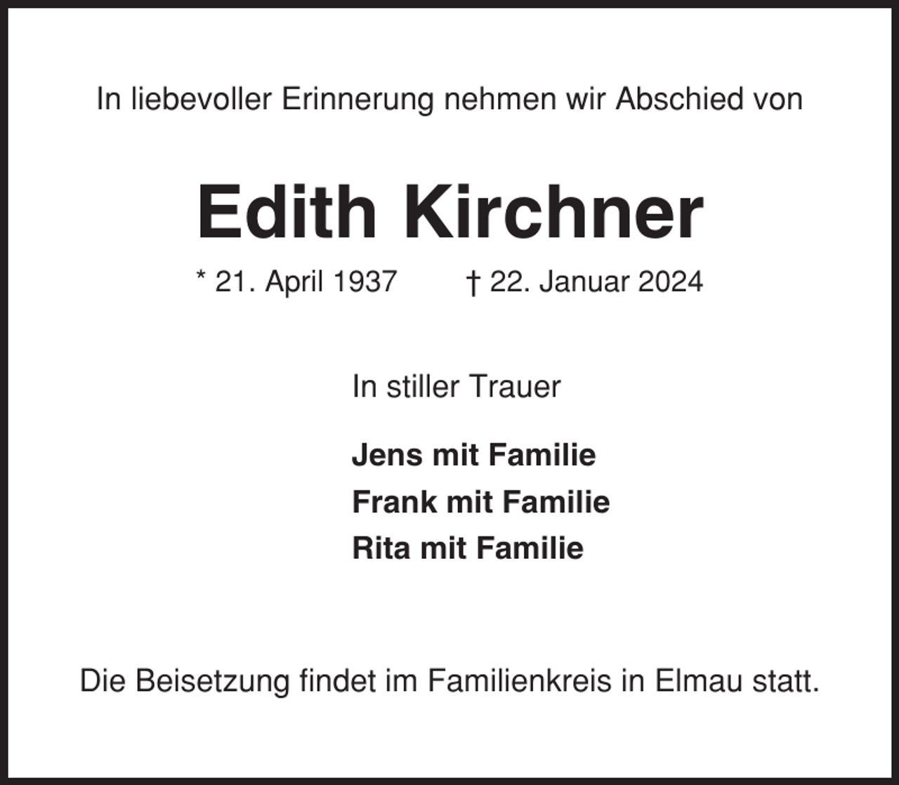 <p>In liebevoller Erinnerung nehmen wir Abschied von</p><p>Edith Kirchner<br />* 21. April 1937</p><p>† 22. Januar 2024</p><p>In stiller Trauer<br />Jens mit Familie<br />Frank mit Familie<br />Rita mit Familie</p><p>Die Beisetzung findet im Familienkreis in Elmau statt.</p>