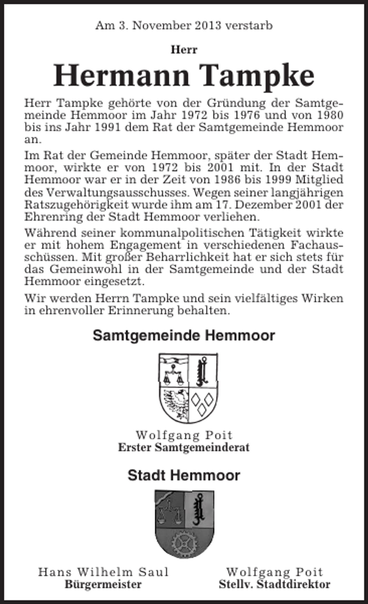 <p>Am 3. November 2013 verstarb<br />Herr</p><p>Hermann Tampke<br />Herr Tampke gehörte von der Gründung der Samtgemeinde Hemmoor im Jahr 1972 bis 1976 und von 1980<br />bis ins Jahr 1991 dem Rat der Samtgemeinde Hemmoor<br />an.<br />Im Rat der Gemeinde Hemmoor, später der Stadt Hemmoor, wirkte er von 1972 bis 2001 mit. In der Stadt<br />Hemmoor war er in der Zeit von 1986 bis 1999 Mitglied<br />des Verwaltungsausschusses. Wegen seiner langjährigen<br />Ratszugehörigkeit wurde ihm am 17. Dezember 2001 der<br />Ehrenring der Stadt Hemmoor verliehen.<br />Während seiner kommunalpolitischen Tätigkeit wirkte<br />er mit hohem Engagement in verschiedenen Fachausschüssen. Mit großer Beharrlichkeit hat er sich stets für<br />das Gemeinwohl in der Samtgemeinde und der Stadt<br />Hemmoor eingesetzt.<br />Wir werden Herrn Tampke und sein vielfältiges Wirken<br />in ehrenvoller Erinnerung behalten.</p><p>Samtgemeinde Hemmoor</p><p>Wolfgang Poit<br />Erster Samtgemeinderat</p><p>Stadt Hemmoor</p><p>Hans Wilhelm Saul<br />Bürgermeister</p><p>Wolfgang Poit<br />Stellv. Stadtdirektor</p>