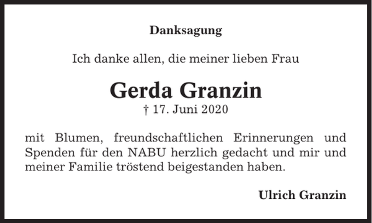 <p>Danksagung<br />Ich danke allen, die meiner lieben Frau</p><p>Gerda Granzin<br />† 17. Juni 2020<br />mit Blumen, freundschaftlichen Erinnerungen und<br />Spenden für den NABU herzlich gedacht und mir und<br />meiner Familie tröstend beigestanden haben.<br />Ulrich Granzin</p>